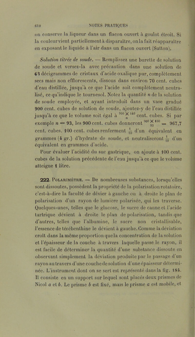 on conserve la liqueur dans un flacon ouvert à goulot étroit. Si la couleur vient partiellement à disparaître, on la fait réapparaître en exposant le liquide à l’air dans un flacon ouvert (Sutton). iSolution titrée de soude. — Remplissez une burette de solution de soude et versez-la avec précaution dans une solution de 63 décigrammes de cristaux d’acide oxalique pur, complètement secs mais non efflorescents, dissous dans environ 70 cent, cubes d’eau distillée, jusqu’à ce que l’acide soit complètement neutra- lisé, ce qu’indique le tournesol. Notez la quantité n de la solution de soude employée, et ayant introduit dans un vase gradué 900 cent, cubes de solution de soude, ajoutez-y de l’eau distillée jusqu’à ce que le volume soit égal à !l0° * 140 cent, cubes. Si par exemple n = 93, les 900 cent, cubes donneront !'ü0 * 100 = 967,7 cent, cubes. 100 cent, cubes renferment ^ d’un équivalent en grammes (4 gr.) d’hydrate de soude, et neutraliseront ~ d’un équivalent en grammes d’acide. Pour évaluer l’acidité du suc gastrique, on ajoute à 100 cent, cubes de la solution précédente de l’eau jusqu’à ce que le volume atteigne 1 litre. 222. Polarimètre. — De nombreuses substances, lorsqu’elles sont dissoutes, possèdent la propriété de la polarisation rotatoire, c’est-à-dire la faculté de dévier à gauche ou à droite le plan de polarisation d’un rayon de lumière polarisée, qui les traverse. Quelques-unes, telles que le glucose, le sucre de canne et l’acide tartrique dévient à droite le plan de polarisation, tandis que d’autres, telles que l’albumine, le sucre non cristallisable, l’essence de térébenthine le dévient à gauche. Gomme la déviation croit dans la môme proportion que la concentration de la solution et l’épaisseur de la couche à travers laquelle passe le rayon, il est facile de déterminer la quantité d’une substance dissoute en observant simplement la déviation produite par le passage d'un rayon au travers d’une couche de solution d’une épaisseur détermi- née. L’instrument dont on se sert est représenté dans la fîg. ISi. Il consiste en un support sur lequel sont placés deux prismes de Nicol a et b. Le prisme b est fixé, mais le prisme a est mobile, et