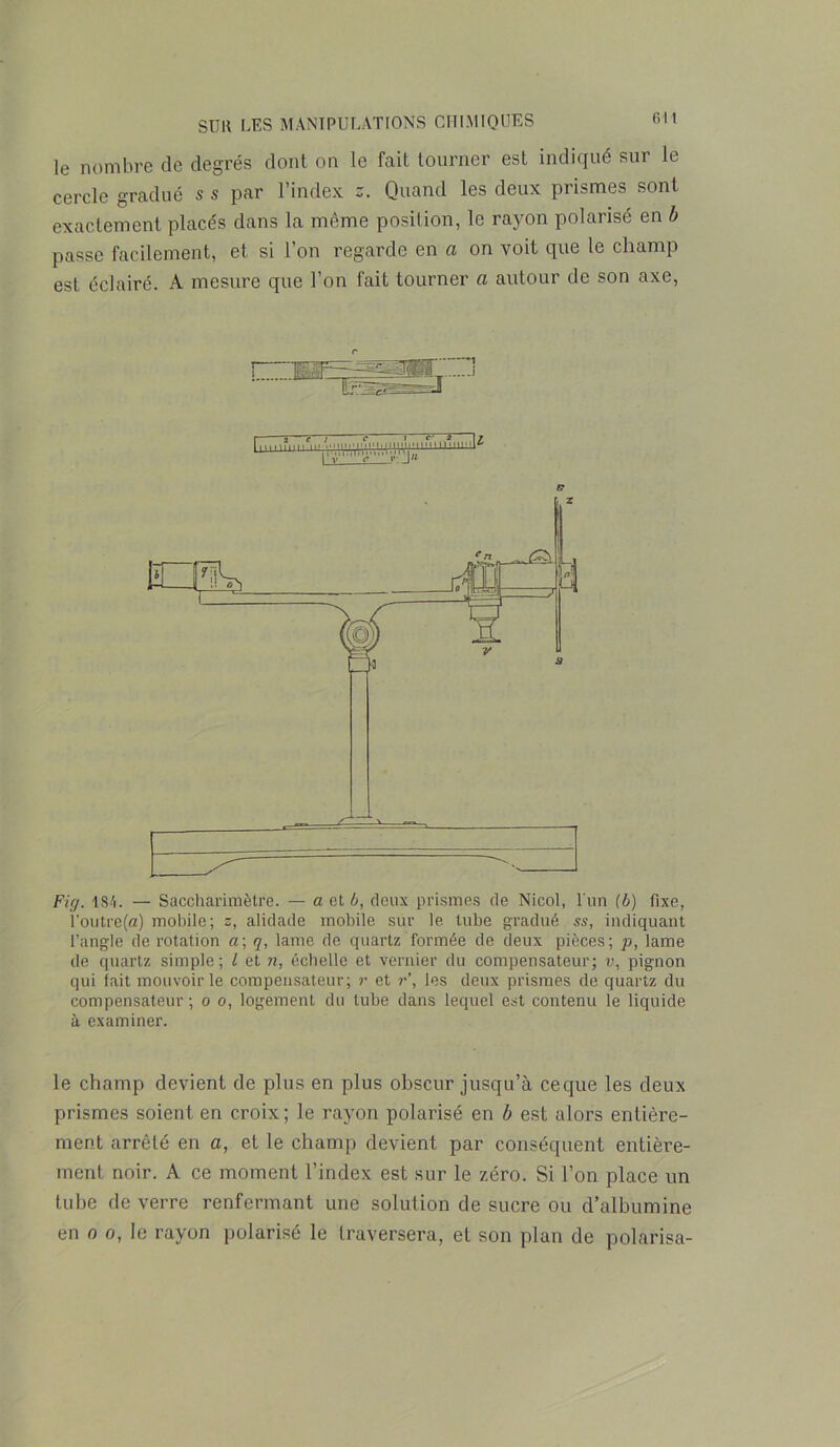 le nombre de degrés dont on le fait tourner est indiqué sur le cercle gradué s s par l’index s. Quand les deux prismes sont exactement placés dans la môme position, le rayon polarisé en b passe facilement, et si l’on regarde en a on voit que le champ est éclairé. A mesure que l’on fait tourner a autour de son axe, fi* Fig. 184. — Saccharimètre. — a et b, deux prismes de Nicol, l'un [b) fixe, l’outre(a) mobile ; s, alidade mobile sur le tube gradué ss, indiquant l’angle de rotation a; q, lame de quartz formée de deux pièces; p, lame de quartz simple ; l et n, échelle et vernier du compensateur; v, pignon qui fait mouvoir le compensateur; r et r\ les deux prismes de quartz du compensateur; o o, logement du tube dans lequel est contenu le liquide à examiner. le champ devient de plus en plus obscur jusqu’à ce que les deux prismes soient en croix; le rayon polarisé en b est alors entière- ment arrêté en a, et le champ devient par conséquent entière- ment noir. A ce moment l’index est sur le zéro. Si l’on place un tube de verre renfermant une solution de sucre ou d’albumine en o o, le rayon polarisé le traversera, et son plan de polarisa-