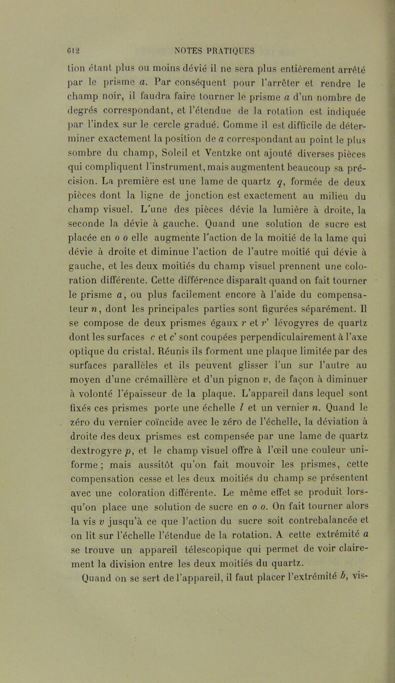 lion étant plus ou moins dévié il ne sera plus entièrement arrêté par le prisme a. Par conséquent pour l’arrêter et rendre le champ noir, il faudra faire tourner le prisme a d’un nombre de degrés correspondant, et l’étendue de la rotation est indiquée par l’index sur le cercle gradué. Gomme il est difficile de déter- miner exactement la position de a correspondant au point le plus sombre du champ, Soleil et Ventzke ont ajouté diverses pièces qui compliquent l’instrument, mais augmentent beaucoup sa pré- cision. La première est une lame de quartz q, formée de deux pièces dont la ligne de jonction est exactement au milieu du champ visuel. L'une des pièces dévie la lumière à droite, la seconde la dévie à gauche. Quand une solution de sucre est placée en o o elle augmente l'action de la moitié de la lame qui dévie à droite et diminue l’action de l’autre moitié qui dévie à gauche, et les deux moitiés du champ visuel prennent une colo- ration différente. Cette différence disparaît quand on fait tourner le prisme a, ou plus facilement encore à l’aide du compensa- teur n, dont les principales parties sont figurées séparément. Il se compose de deux prismes égaux r et ?*’ lévogyres de quartz dont les surfaces c et c' sont coupées perpendiculairement à l’axe optique du cristal. Réunis ils forment une plaque limitée par des surfaces parallèles et ils peuvent glisser l’un sur l’autre au moyen d’une crémaillère et d’un pignon v, de façon à diminuer à volonté l’épaisseur de la plaque. L’appareil dans lequel sont fixés ces prismes porte une échelle l et un vernier n. Quand le zéro du vernier coïncide avec le zéro de l’échelle, la déviation à droite des deux prismes est compensée par une lame de quartz dextrogyre p, et le champ visuel offre à l’œil une couleur uni- forme ; mais aussitôt qu’on fait mouvoir les prismes, cette compensation cesse et les deux moitiés du champ se présentent avec une coloration différente. Le même effet se produit lors- qu’on place une solution de sucre en o o. On fait tourner alors la vis v jusqu’à ce que l’action du sucre soit contrebalancée et on lit sur l’échelle l’étendue de la rotation. A cette extrémité a se trouve un appareil télescopique qui permet de voir claire- ment la division entre les deux moitiés du quartz. Quand on se sert de l’appareil, il faut placer l’extrémité b, vis-