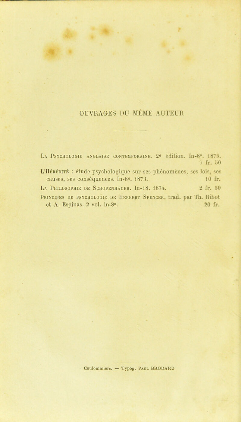 OUVRAGES DU MÊME AUTEUR La Psychologie anglaise contemporaine. 2e édition. In-8°. 1875. 7 f‘r. oO L’Hérédité : étude psychologique sur ses phénomènes, ses lois, ses causes, ses conséquences. In-8°. 1873. 10 fr. La Philosophie de Schopenhauer. In-18. 1874. 2 fr. 50 Principes de psychologie de Herbert Spencer, trad. par Th. Rihot et A. Espinas. 2 vol. in-8°. 20 fr. Coulommiers. — Typog. Paul BRODARD