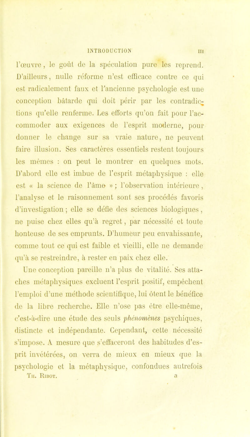 l’œuvre , le goùl de la spéculation pure les reprend. D’ailleurs, nulle réforme n’est efficace contre ce qui est radicalement faux et l'ancienne psychologie est une conception bâtarde qui doit périr par les contradic- tions qu’elle renferme. Les efforts qu’on fait pour l’ac- commoder aux exigences de l’esprit moderne, pour donner le change sur sa vraie nature, ne peuvent faire illusion. Ses caractères essentiels restent toujours les mêmes : on peut le montrer en quelques mots. D’abord elle est imbue de l’esprit métaphysique : elle est « la science de l’âme » ; l’ohservation intérieure, l'analyse et le raisonnement sont ses procédés favoris d’investigation ; elle se défie des sciences biologiques, ne puise chez elles qu’à regret, par nécessité et toute honteuse de ses emprunts. D’humeur peu envahissante, comme tout ce qui est faible et vieilli, elle ne demande qu’à se restreindre, à rester en paix chez elle. Une conception pareille n’a plus de vitalité. Ses atta- ches métaphysiques excluent l’esprit positif, empêchent l’emploi d’une méthode scientifique, lui ôtent le bénéfice de la libre recherche. Elle n’ose pas être elle-même, c’est-à-dire une étude des seuls phénomènes psychiques, distincte et indépendante. Cependant, cette nécessité s’impose. A mesure que s’effaceront des habitudes d’es- prit invétérées, on verra de mieux en mieux que la psychologie et la métaphysique, confondues autrefois Th. Ribot. a