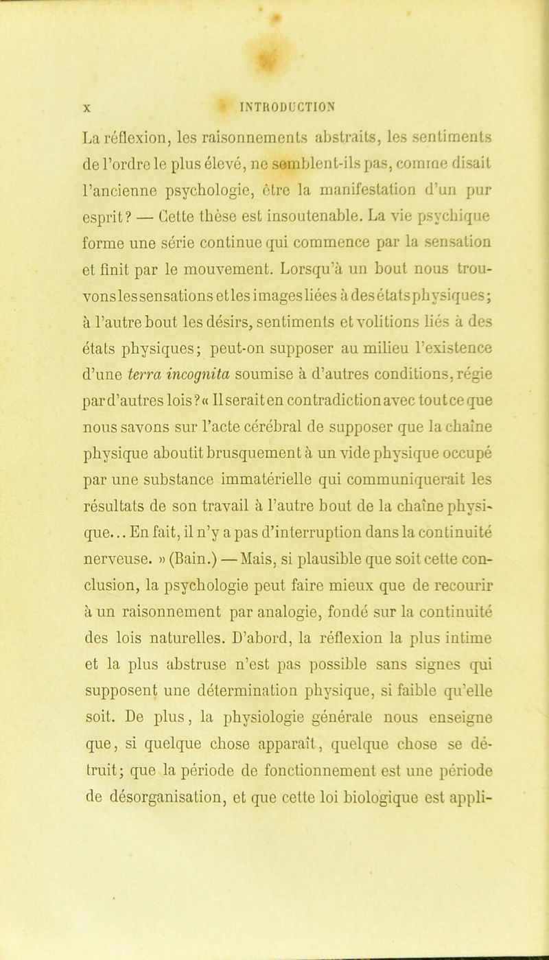 La réflexion, les raisonnements abstraits, les sentiments de l’ordre le plus élevé, ne semblent-ils pas, comme disait l’ancienne psychologie, être la manifestation d’un pur esprit? — Cette thèse est insoutenable. La vie psychique forme une série continue qui commence par la sensation et finit par le mouvement. Lorsqu’à un bout nous trou- vonsles sensations etles images liées à des états physiques; à l’autre bout les désirs, sentiments etvolitions liés à des états physiques; peut-on supposer au milieu l’existence d’une terra incognita soumise à d’autres conditions, régie par d’autres lois ? « 11 serait en contradiction avec tout ce que nous savons sur l’acte cérébral de supposer que la chaîne physique aboutit brusquement à un vide physique occupé par une substance immatérielle qui communiquerait les résultats de son travail à l’autre bout de la chaîne physi- que. .. En fait, il n’y a pas d’interruption dans la continuité nerveuse. » (Bain.) —Mais, si plausible que soit cette con- clusion, la psychologie peut faire mieux que de recourir à un raisonnement par analogie, fondé sur la continuité des lois naturelles. D’abord, la réflexion la plus intime et la plus abstruse n’est pas possible sans signes qui supposent une détermination physique, si faible quelle soit. De plus, la physiologie générale nous enseigne que, si quelque chose apparaît, quelque chose se dé- truit; que la période de fonctionnement est une période de désorganisation, et que cette loi biologique est appli-