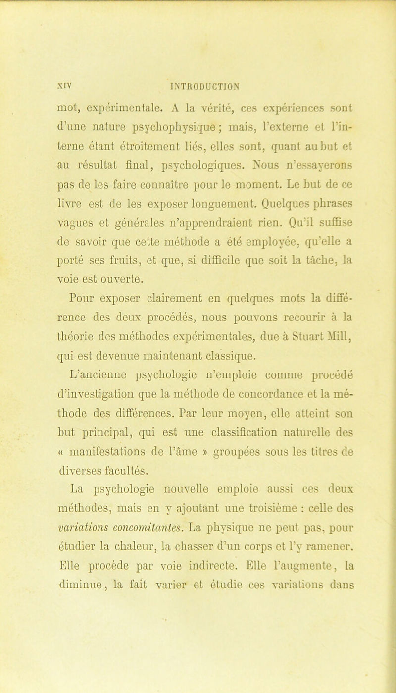 mot, expérimentale. A la vérité, ces expériences sont d’une nature psychophysique; mais, l’externe et l'in- terne étant étroitement liés, elles sont, quant au but et au résultat final, psychologiques. Nous n’essayerons pas de les faire connaître pour le moment. Le but de ce livre est de les exposer longuement. Quelques phrases vagues et générales n’apprendraient rien. Qu’il suffise de savoir que cette méthode a été employée, qu’elle a porté ses fruits, et que, si difficile que soit la tâche, la voie est ouverte. Pour exposer clairement en quelques mots la diffé- rence des deux procédés, nous pouvons recourir à la théorie des méthodes expérimentales, due à Stuart Mill, qui est devenue maintenant classique. L’ancienne psychologie n’emploie comme procédé d’investigation que la méthode de concordance et la mé- thode des différences. Par leur moyen, elle atteint son but principal, qui est une classification naturelle des « manifestations de l’âme » groupées sous les titres de diverses facultés. La psychologie nouvelle emploie aussi ces deux méthodes, mais en y ajoutant une troisième : celle des variations concomitantes. La physique ne peut pas, pour étudier la chaleur, la chasser d’un corps et l’y ramener. Elle procède par voie indirecte. Elle l’augmente, la diminue, la fait varier et étudie ces variations dans