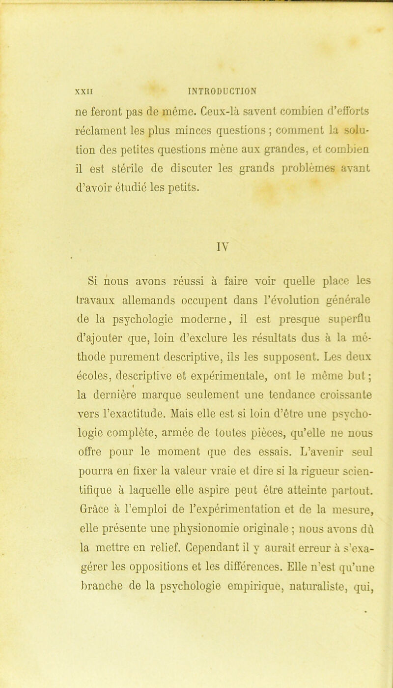 ne feront pas de même. Ceux-là savent combien d’efforts réclament les plus minces questions ; comment la solu- tion des petites questions mène aux grandes, et combien il est stérile de discuter les grands problèmes avant d’avoir étudié les petits. IV Si nous avons réussi à faire voir quelle place les travaux allemands occupent dans l’évolution générale de la psychologie moderne, il est presque superflu d’ajouter (pue, loin d’exclure les résultats dus à la mé- thode purement descriptive, ils les supposent. Les deux écoles, descriptive et expérimentale, ont le même but ; ( la dernière marque seulement une tendance croissante vers l’exactitude. Mais elle est si loin d’être une psycho- logie complète, armée de toutes pièces, qu’elle ne nous offre pour le moment que des essais. L’avenir seul pourra en fixer la valeur vraie et dire si la rigueur scien- tifique à laquelle elle aspire peut être atteinte partout. Grâce à l’emploi de l’expérimentation et de la mesure, elle présente une physionomie originale ; nous avons dû la mettre en relief. Cependant il y aurait erreur à s’exa- gérer les oppositions et les différences. Elle n’est qu’une branche de la psychologie empirique, naturaliste, qui,