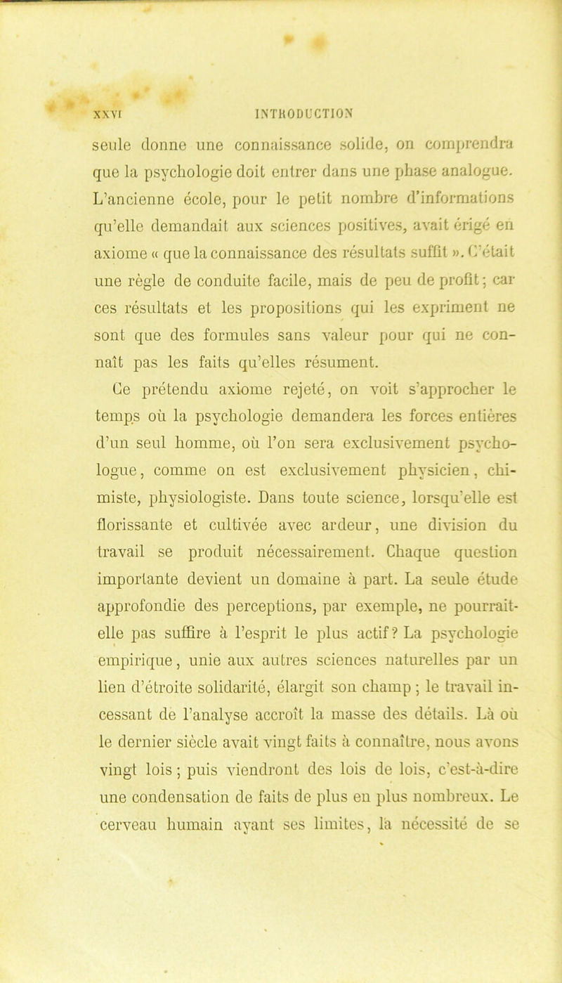 seule donne une connaissance solide, on comprendra que la psychologie doit entrer dans une phase analogue. L’ancienne école, pour le petit nombre d’informations qu’elle demandait aux sciences positives, avait érigé en axiome « que la connaissance des résultats suffit ». C’était une règle de conduite facile, mais de peu de profit; car ces résultats et les propositions qui les expriment ne sont que des formules sans valeur pour qui ne con- naît pas les faits qu’elles résument. Ce prétendu axiome rejeté, on voit s’approcher le temps où la psychologie demandera les forces entières d’un seul homme, où l’on sera exclusivement psycho- logue , comme on est exclusivement physicien, chi- miste, physiologiste. Dans toute science, lorsqu’elle est florissante et cultivée avec ardeur, une division du travail se produit nécessairement. Chaque question importante devient un domaine à part. La seule étude approfondie des perceptions, par exemple, ne pourrait- elle pas suffire à l’esprit le plus actif? La psychologie empirique, unie aux autres sciences naturelles par un lien d’étroite solidarité, élargit son champ ; le travail in- cessant de l’analyse accroît la masse des détails. Là où le dernier siècle avait vingt faits à connaître, nous avons vingt lois ; puis viendront des lois de lois, c'est-à-dire une condensation de faits de plus en plus nombreux. Le cerveau humain ayant ses limites, la nécessité de se