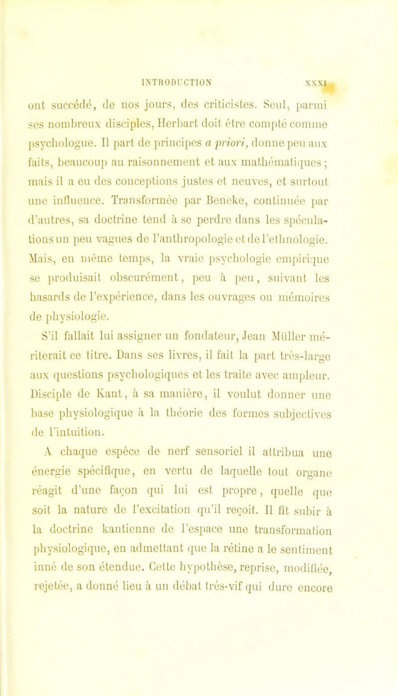 ont succédé, de nos jours, des criticistos. Seul, parmi ses nombreux disciples, Herbart doit être compté comme psychologue. Il part de principes a priori, donne peu aux faits, beaucoup au raisonnement et aux mathématiques ; mais il a eu des conceptions justes et neuves, et surtout une influence. Transformée par Beneke, continuée par d’autres, sa doctrine tend à se perdre dans les spécula- tions un peu vagues de l’anthropologie et de l’ethnologie. Mais, en même temps, la vraie psychologie empirique se produisait obscurément, peu à peu, suivant les hasards de l’expérience, dans les ouvrages ou mémoires de physiologie. S’il fallait lui assigner un fondateur, Jean Millier mé- riterait ce titre. Dans ses livres, il fait la part très-large aux questions psychologiques et les traite avec ampleur. Disciple de Kant, à sa manière, il voulut donner une base physiologique à la théorie des formes subjectives de l'intuition. A chaque espèce de nerf sensoriel il attribua une énergie spécifique, en vertu de laquelle tout organe réagit d’une façon qui lui est propre, quelle que soit la nature de l’excitation qu’il reçoit. Il fit subir à la doctrine kantienne de l’espace une transformation physiologique, en admettant que la rétine a le sentiment inné de son étendue. Cette hypothèse, reprise, modifiée, rejetée, a donné lieu à un débat très-vif qui dure encore