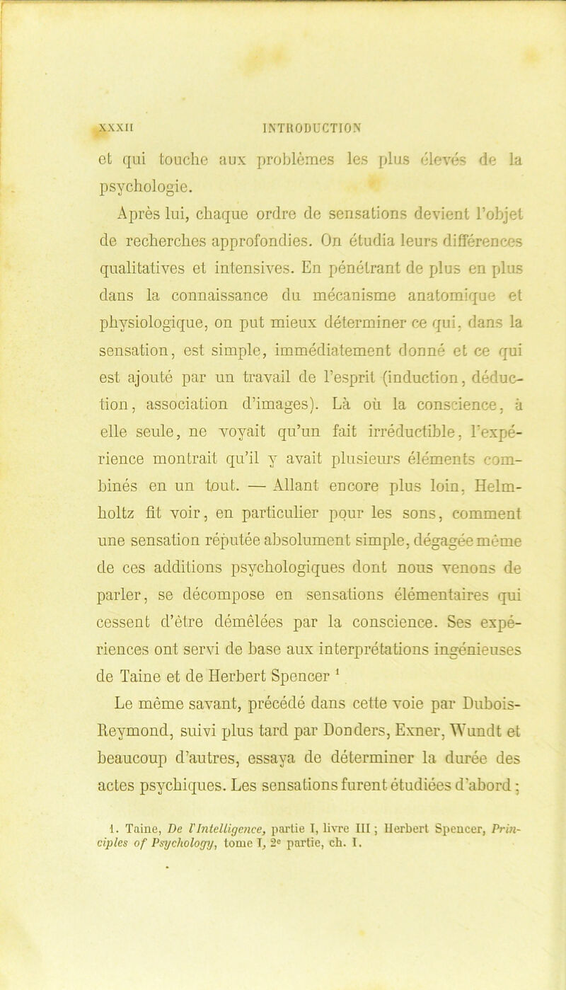 et qui touche aux problèmes les plus élevés de la psychologie. Après lui, chaque ordre de sensations devient l’objet de recherches approfondies. On étudia leurs différences qualitatives et intensives. En pénétrant de plus en plus dans la connaissance du mécanisme anatomique et physiologique, on put mieux déterminer ce qui. dans la sensation, est simple, immédiatement donné et ce qui est ajouté par un travail de l’esprit (induction, déduc- tion, association d’images). Là où la conscience, à elle seule, ne voyait qu’un fait irréductible, l'expé- rience montrait qu’il y avait plusieurs éléments com- binés en un tout. — Allant encore plus loin, Helm- holtz fit voir, en particulier pour les sons, comment une sensation réputée absolument simple, dégagée même de ces additions psychologiques dont nous venons de parler, se décompose en sensations élémentaires qui cessent d’être démêlées par la conscience. Ses expé- riences ont servi de base aux interprétations ingénieuses de Taine et de Herbert Spencer 1 Le même savant, précédé dans cette voie par Dubois- Reymond, suivi plus tard par Donders, Exner, Wundt et beaucoup d’autres, essaya de déterminer la durée des actes psychiques. Les sensations furent étudiées d'abord : 1. Taine, De T Intelligence, partie I, livre III ; Herbert Spencer, Prin- ciples of Psychology, tome I, 2e partie, ch. I.