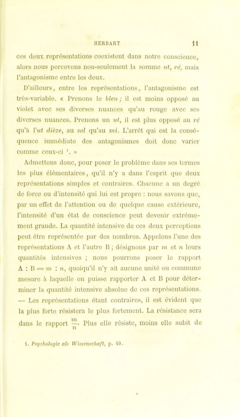 ces deux représentations coexistent dans notre conscience, alors nous percevons non-seulement la somme «f, ré, mais l’antagonisme entre les deux. D’ailleurs, entre les représentations, l’antagonisme est très-variable. « Prenons le bleu; il est moins opposé au violet avec ses diverses nuances qu’au rouge avec ses diverses nuances. Prenons un ut, il est plus opposé au ré qu’à Y ut dièze, au sol qu’au mi. L’arrêt qui est la consé- quence immédiate des antagonismes doit donc varier comme ceux-ci '. » Admettons donc, pour poser le problème dans ses termes les plus élémentaires, qu’il n’y a dans l’esprit que deux représentations simples et contraires. Chacune a un degré de force ou d’intensité qui lui est propre : nous savons que, par un effet de l’attention ou de quelque cause extérieure, l’intensité d’un état de conscience peut devenir extrême- ment grande. La quantité intensive de ces deux perceptions peut être représentée par des nombres. Appelons l’une des représentations A et l’autre B ; désignons par m et n leurs quantités intensives ; nous pourrons poser le rapport A : B = ni : n, quoiqu’il n’y ait aucune unité ou commune mesure à laquelle on puisse rapporter A et B pour déter- miner la quantité intensive absolue de ces représentations. — Les représentations étant contraires, il est évident que la plus forte résistera le plus fortement. La résistance sera dans le rapport — Plus elle résiste, moins elle subit de