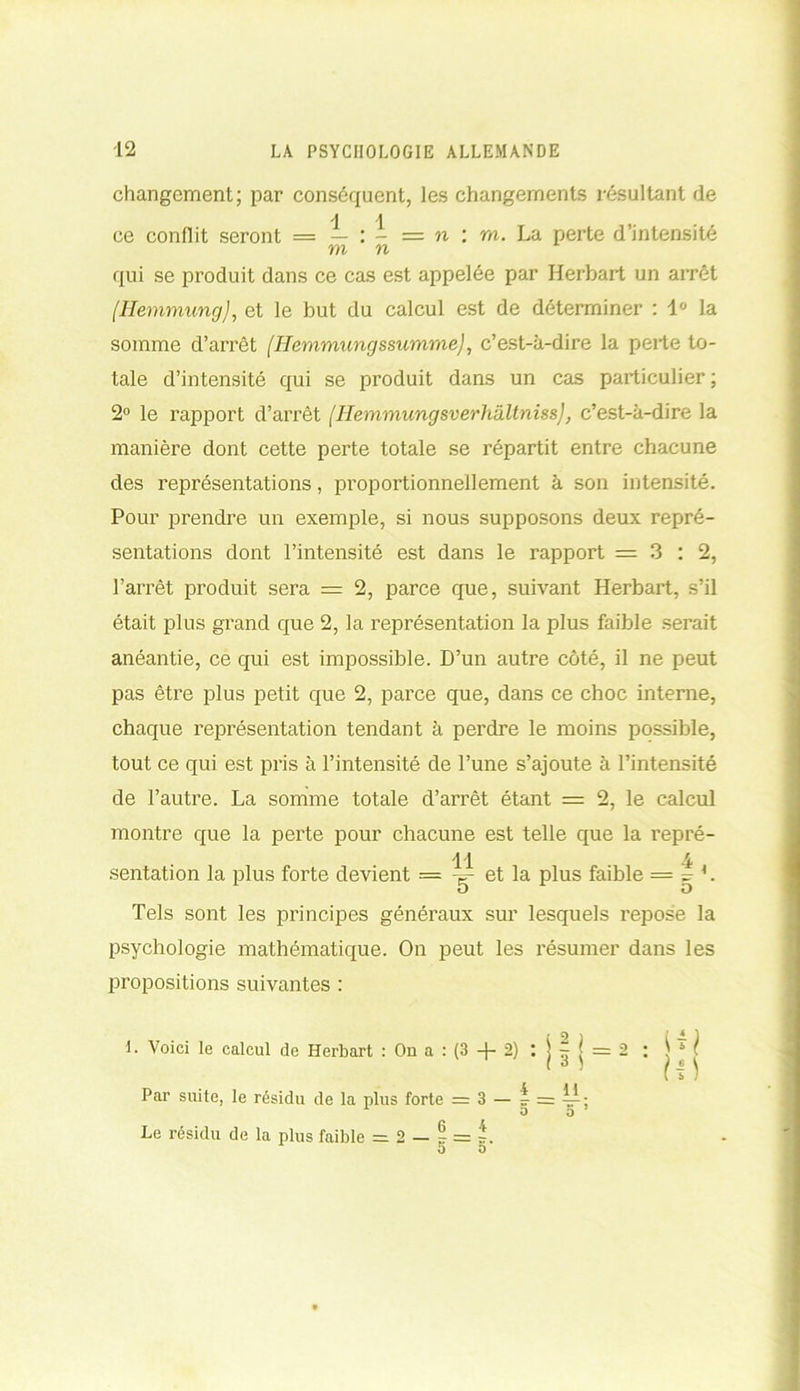 changement; par conséquent, les changements résultant de A J ce conflit seront = — : - = n : m. La perte d’intensité m n qui se produit dans ce cas est appelée par Herbart un arrêt /Ilemmung), et le but du calcul est de déterminer : 1° la somme d’arrêt (Hemmungssumme), c’est-à-dire la perte to- tale d’intensité qui se produit dans un cas particulier; 2° le rapport d’arrêt (IlemmungsverhâltnissJ, c’est-à-dire la manière dont cette perte totale se répartit entre chacune des représentations, proportionnellement à son intensité. Pour prendre un exemple, si nous supposons deux repré- sentations dont l’intensité est dans le rapport =3:2, l’arrêt produit sera = 2, parce que, suivant Herbart, s’il était plus grand que 2, la représentation la plus faible serait anéantie, ce qui est impossible. D’un autre côté, il ne peut pas être plus petit que 2, parce que, dans ce choc interne, chaque représentation tendant à perdre le moins possible, tout ce qui est pris à l’intensité de l’une s’ajoute à l’intensité de l’autre. La somme totale d’arrêt étant = 2, le calcul montre que la perte pour chacune est telle que la repré- 11 4 sentation la plus forte devient = -=- et la plus faible = ~ L O O Tels sont les principes généraux sur lesquels repose la psychologie mathématique. On peut les résumer dans les propositions suivantes : 1. Voici le calcul de Herbart : On a : (3 + 2) : j | j = 2 Par suite, le résidu de la plus forte = 3 — t = 4^; Le résidu de la plus faible = 2 — ? = O D