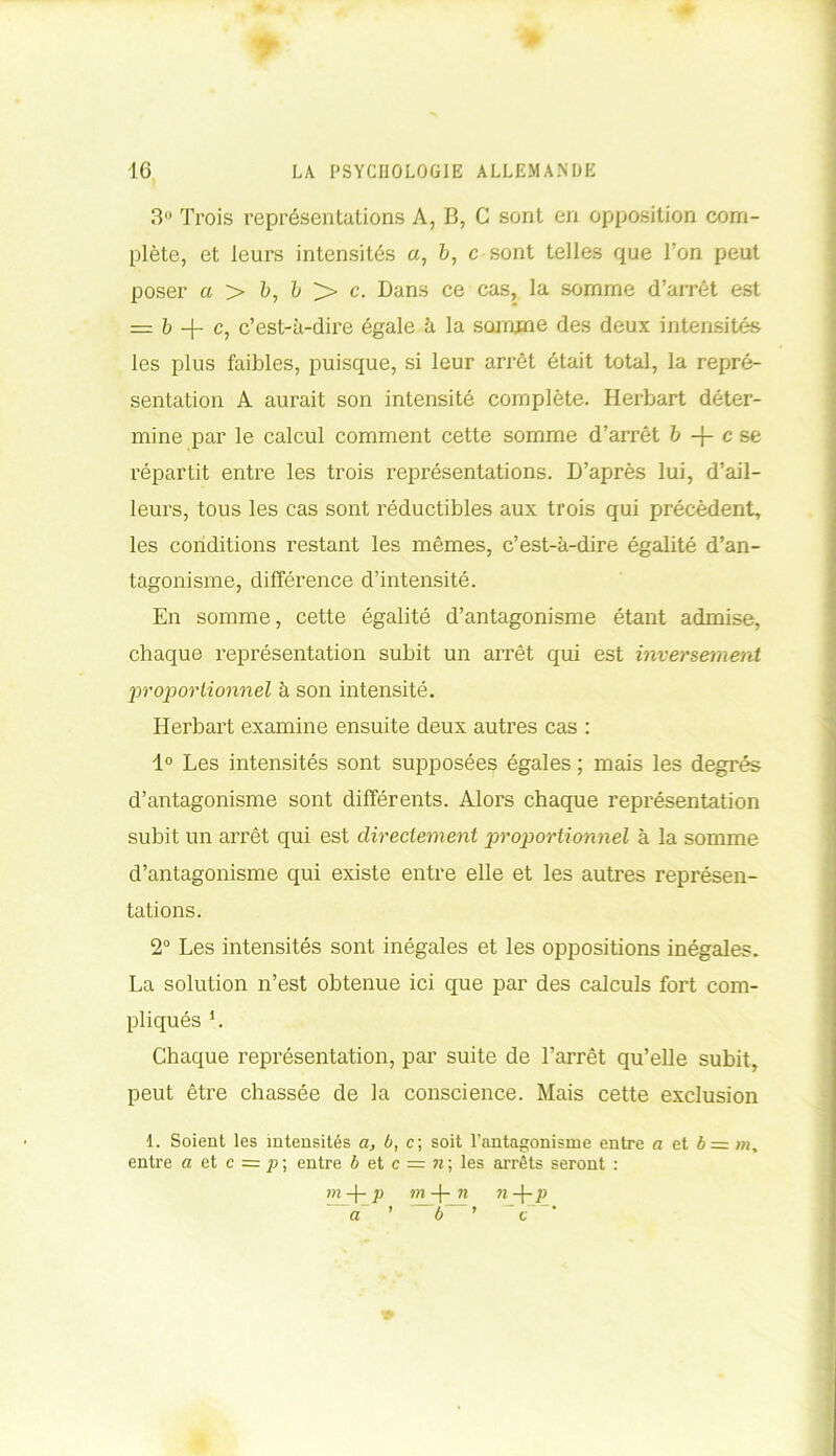 3° Trois représentations A, B, C sont en opposition com- plète, et leurs intensités a, b, c sont telles que l’on peut poser a > è, b >» c. Dans ce cas, la somme d’arrêt est = b -f- c, c’est-à-dire égale à la somme des deux intensités les plus faibles, puisque, si leur arrêt était total, la repré- sentation A aurait son intensité complète. Herbart déter- mine par le calcul comment cette somme d’arrêt b -f- c se répartit entre les trois représentations. D’après lui, d’ail- leurs, tous les cas sont réductibles aux trois qui précèdent, les conditions restant les mêmes, c’est-à-dire égalité d’an- tagonisme, différence d’intensité. En somme, cette égalité d’antagonisme étant admise, chaque représentation subit un arrêt qui est inversement proportionnel à son intensité. Herbart examine ensuite deux autres cas : 1° Les intensités sont supposées égales ; mais les degrés d’antagonisme sont différents. Alors chaque représentation subit un arrêt qui est directement proportionnel à la somme d’antagonisme qui existe entre elle et les autres représen- tations. 2° Les intensités sont inégales et les oppositions inégales. La solution n’est obtenue ici que par des calculs fort com- pliqués L Chaque représentation, par suite de l’arrêt qu’elle subit, peut être chassée de la conscience. Mais cette exclusion 1. Soient les intensités a, b, c; soit l'antagonisme entre a et 6= w, entre a et c = p\ entre b et c = n ; les arrêts seront : m-\-p m -(- n n-\-p