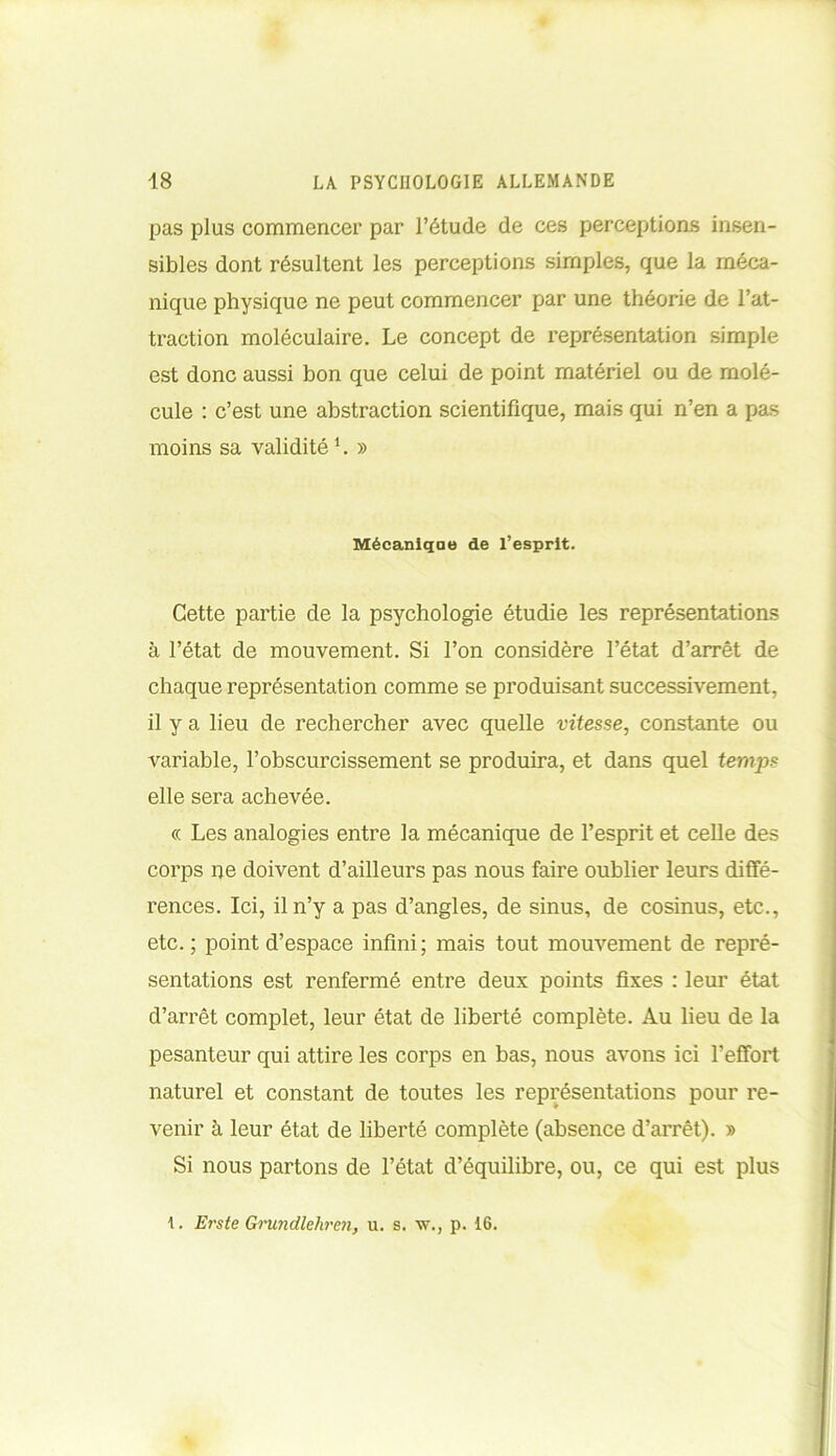 pas plus commencer par l’étude de ces perceptions insen- sibles dont résultent les perceptions simples, que la méca- nique physique ne peut commencer par une théorie de l’at- traction moléculaire. Le concept de représentation simple est donc aussi bon que celui de point matériel ou de molé- cule : c’est une abstraction scientifique, mais qui n’en a pas moins sa validité1. » Mécaniqae de l’esprit. Cette partie de la psychologie étudie les représentations à l’état de mouvement. Si l’on considère l’état d’arrêt de chaque représentation comme se produisant successivement, il y a lieu de rechercher avec quelle vitesse, constante ou variable, l’obscurcissement se produira, et dans quel temps elle sera achevée. « Les analogies entre la mécanique de l’esprit et celle des corps ne doivent d’ailleurs pas nous faire oublier leurs diffé- rences. Ici, il n’y a pas d’angles, de sinus, de cosinus, etc., etc.; point d’espace infini; mais tout mouvement de repré- sentations est renfermé entre deux points fixes : leur état d’arrêt complet, leur état de liberté complète. Au lieu de la pesanteur qui attire les corps en bas, nous avons ici l’effort naturel et constant de toutes les représentations pour re- venir à leur état de liberté complète (absence d’arrêt). » Si nous partons de l’état d’équilibre, ou, ce qui est plus 1. Erste Grundlehren, u. s. w., p. 16.