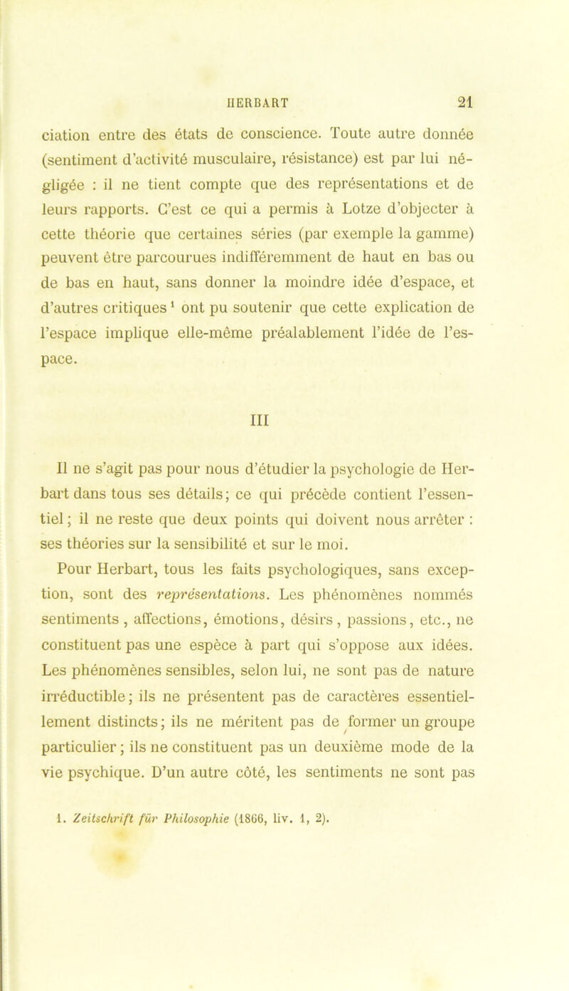 dation entre des états de conscience. Toute autre donnée (sentiment d’activité musculaire, résistance) est par lui né- gligée : il ne tient compte que des représentations et de leurs rapports. C’est ce qui a permis à Lotze d’objecter à cette théorie que certaines séries (par exemple la gamme) peuvent être parcourues indifféremment de haut en bas ou de bas en haut, sans donner la moindre idée d’espace, et d’autres critiques1 ont pu soutenir que cette explication de l’espace implique elle-même préalablement l’idée de l’es- pace. III Il ne s’agit pas pour nous d’étudier la psychologie de Her- bart dans tous ses détails; ce qui précède contient l’essen- tiel ; il ne reste que deux points qui doivent nous arrêter : ses théories sur la sensibilité et sur le moi. Pour Herbart, tous les faits psychologiques, sans excep- tion, sont des représentations. Les phénomènes nommés sentiments , affections, émotions, désirs, passions, etc., ne constituent pas une espèce à part qui s’oppose aux idées. Les phénomènes sensibles, selon lui, ne sont pas de nature irréductible ; ils ne présentent pas de caractères essentiel- lement distincts ; ils ne méritent pas de former un groupe particulier ; ils ne constituent pas un deuxième mode de la vie psychique. D’un autre côté, les sentiments ne sont pas 1. Zeitschrift fur Philosophie (18G6, liv. 1, 2).