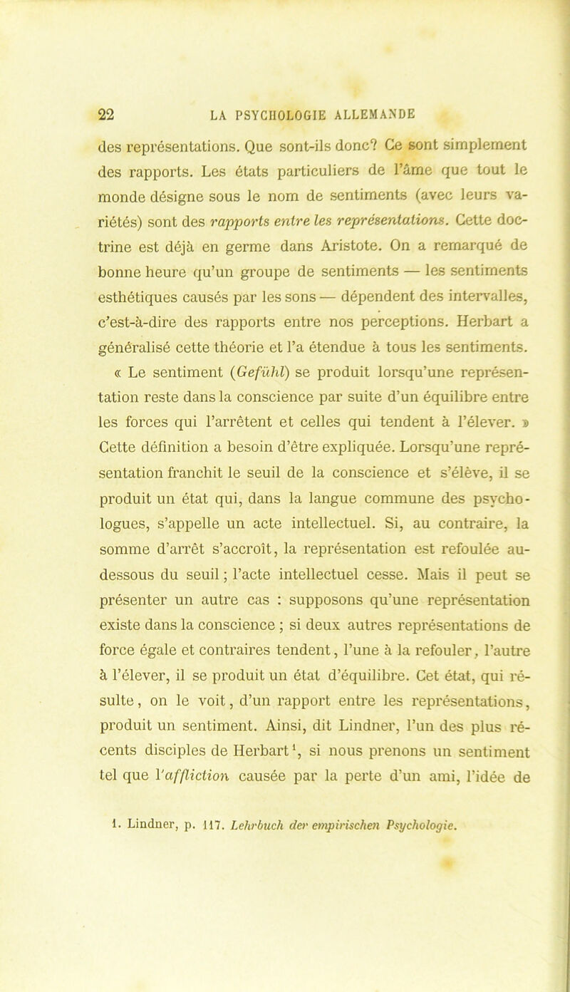 des représentations. Que sont-ils donc? Ce sont simplement des rapports. Les états particuliers de l’âme que tout le monde désigne sous le nom de sentiments (avec leurs va- riétés) sont des rapports entre les représentations. Cette doc- trine est déjà en germe dans Aristote. On a remarqué de bonne heure qu’un groupe de sentiments — les sentiments esthétiques causés par les sons — dépendent des intervalles, c’est-à-dire des rapports entre nos perceptions. Herbart a généralisé cette théorie et l’a étendue à tous les sentiments. « Le sentiment (Gefülil) se produit lorsqu’une représen- tation reste dans la conscience par suite d’un équilibre entre les forces qui l’arrêtent et celles qui tendent à l’élever. » Cette définition a besoin d’être expliquée. Lorsqu’une repré- sentation franchit le seuil de la conscience et s’élève, il se produit un état qui, dans la langue commune des psycho- logues, s’appelle un acte intellectuel. Si, au contraire, la somme d’arrêt s’accroît, la représentation est refoulée au- dessous du seuil ; l’acte intellectuel cesse. Mais il peut se présenter un autre cas : supposons qu’une représentation existe dans la conscience ; si deux autres représentations de force égale et contraires tendent, l’une à la refouler, l’autre à l’élever, il se produit un état d’équilibre. Cet état, qui ré- sulte , on le voit, d’un rapport entre les représentations, produit un sentiment. Ainsi, dit Lindner, l’un des plus ré- cents disciples de Herbart1, si nous prenons un sentiment tel que l‘affliction causée par la perte d’un ami, l’idée de 1. Lindner, p. 117. Lelirbuch der empirischen Psychologie.