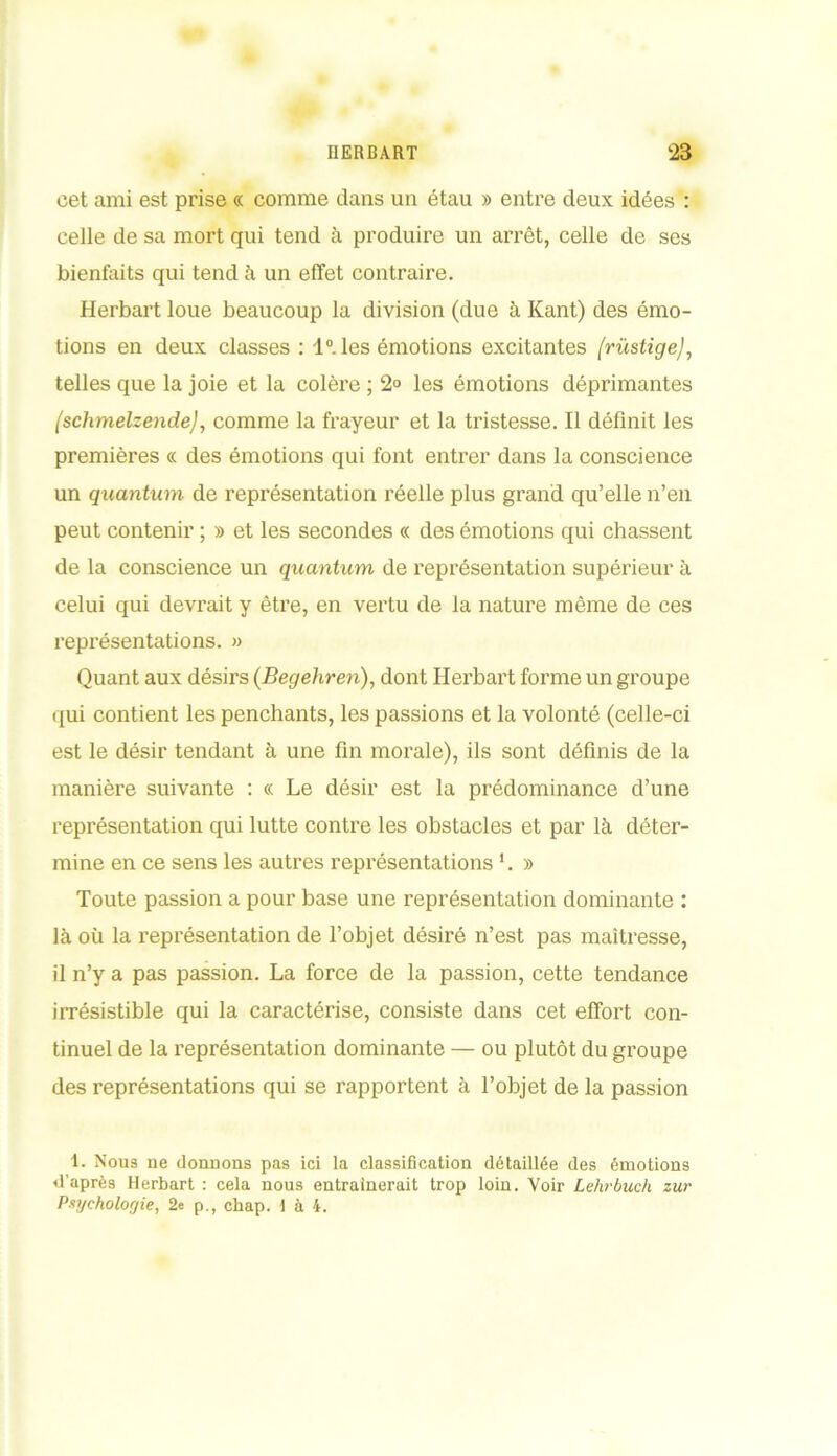 cet ami est prise « comme dans un étau » entre deux idées : celle de sa mort qui tend à produire un arrêt, celle de ses bienfaits qui tend à un effet contraire. Herbart loue beaucoup la division (due à Kant) des émo- tions en deux classes : 1°. les émotions excitantes /rüstige/, telles que la joie et la colère ; 2° les émotions déprimantes (schmelzende), comme la frayeur et la tristesse. Il définit les premières « des émotions qui font entrer dans la conscience un quantum de représentation réelle plus grand qu’elle n’en peut contenir ; » et les secondes « des émotions qui chassent de la conscience un quantum de représentation supérieur à celui qui devrait y être, en vertu de la nature même de ces représentations. » Quant aux désirs (Begehren), dont Herbart forme un groupe qui contient les penchants, les passions et la volonté (celle-ci est le désir tendant à une fin morale), ils sont définis de la manière suivante : cc Le désir est la prédominance d’une représentation qui lutte contre les obstacles et par là déter- mine en ce sens les autres représentations '. » Toute passion a pour base une représentation dominante : là où la représentation de l’objet désiré n’est pas maîtresse, il n’y a pas passion. La force de la passion, cette tendance irrésistible qui la caractérise, consiste dans cet effort con- tinuel de la représentation dominante — ou plutôt du groupe des représentations qui se rapportent à l’objet de la passion 1. Nous ne donnons pas ici la classification détaillée des émotions d’après Herbart : cela nous entraînerait trop loin. Voir Lehrbuch zur Psychologie, 2e p., chap. 1 à 4.