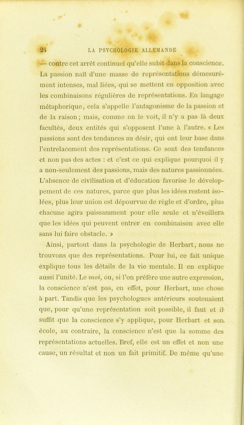 — contre cet arrêt continuel qu’elle subit dans la conscience. La passion naît d’une masse de représentations démesuré- ment intenses, mal liées, qui se mettent en opposition avec les combinaisons régulières de représentations. En langage métaphorique, cela s’appelle l’antagonisme de la passion et de la raison; mais, comme on le voit, il n’y a pas là deux facultés, deux entités qui s’opposent l’une à l’autre. <?. Les passions sont des tendances au désir, qui ont leur base dans l’entrelacement des représentations. Ce sont des tendances et non pas des actes : et c’est ce qui explique pourquoi il y a non-seulement des passions, mais des natures passionnées. L’absence de civilisation et d’éducation favorise le dévelop- pement de ces natures, parce que plus les idées restent iso- lées, plus leur union est dépourvue de l’ègle et d’ordre, plus chacune agira puissamment pour elle seule et n’éveillera que les idées qui peuvent entrer en combinaison avec elle sans lui faire obstacle. » Ainsi, partout dans la psychologie de Herbart, nous ne trouvons que des représentations. Pour lui, ce fait unique explique tous les détails de la vie mentale. Il en explique aussi l’unité. Le moi, ou, si l’on préfère une autre expressionr la conscience n’est pas, en effet, pour Herbart, une chose à part. Tandis que les psychologues antérieurs soutenaient que, pour qu’une représentation soit possible, il faut et il suffit que la conscience s’y applique, pour Herbart et son. école, au contraire, la conscience n’est que la somme des représentations actuelles. Bref, elle est un effet et non une cause, un résultat et non un fait primitif. De même qu’une