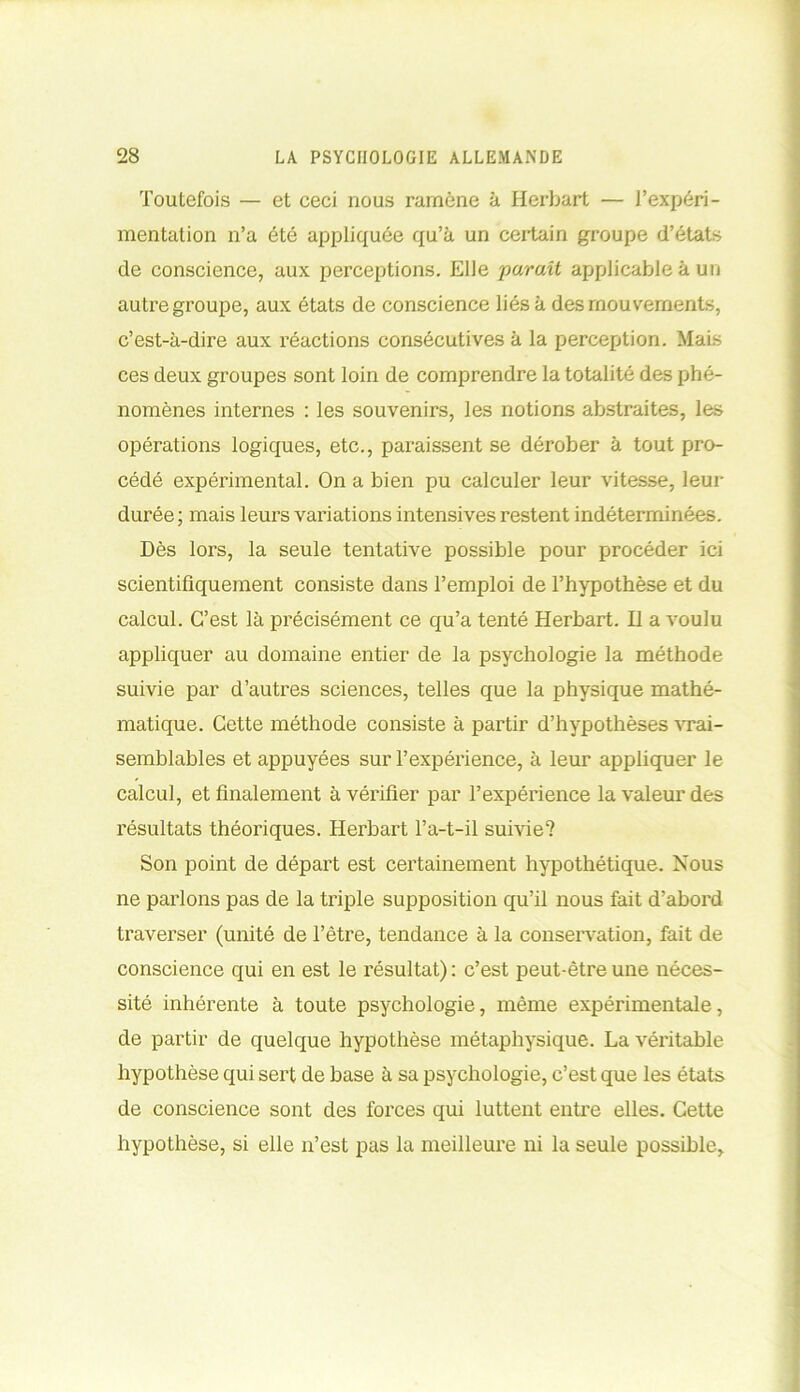 Toutefois — et ceci nous ramène à Herbart — l’expéri- mentation n’a été appliquée qu’à un certain groupe d’états de conscience, aux perceptions. Elle paraît applicable à un autre groupe, aux états de conscience liés à des mouvements, c’est-à-dire aux réactions consécutives à la perception. Mais ces deux groupes sont loin de comprendre la totalité des phé- nomènes internes : les souvenirs, les notions abstraites, les opérations logiques, etc., paraissent se dérober à tout pro- cédé expérimental. On a bien pu calculer leur vitesse, leur durée; mais leurs variations intensives restent indéterminées. Dès lors, la seule tentative possible pour procéder ici scientifiquement consiste dans l’emploi de l’hypothèse et du calcul. C’est là précisément ce qu’a tenté Herbart. Il a voulu appliquer au domaine entier de la psychologie la méthode suivie par d’autres sciences, telles que la physique mathé- matique. Cette méthode consiste à partir d’hypothèses vrai- semblables et appuyées sur l’expérience, à leur appliquer le calcul, et finalement à vérifier par l’expérience la valeur des résultats théoriques. Herbart l’a-t-il suivie? Son point de départ est certainement hypothétique. Nous ne parlons pas de la triple supposition qu’il nous fait d’abord traverser (unité de l’être, tendance à la conservation, fait de conscience qui en est le résultat) : c’est peut-être une néces- sité inhérente à toute psychologie, même expérimentale, de partir de quelque hypothèse métaphysique. La véritable hypothèse qui sert de base à sa psychologie, c’est que les états de conscience sont des forces qui luttent entre elles. Cette hypothèse, si elle n’est pas la meilleure ni la seule possible.