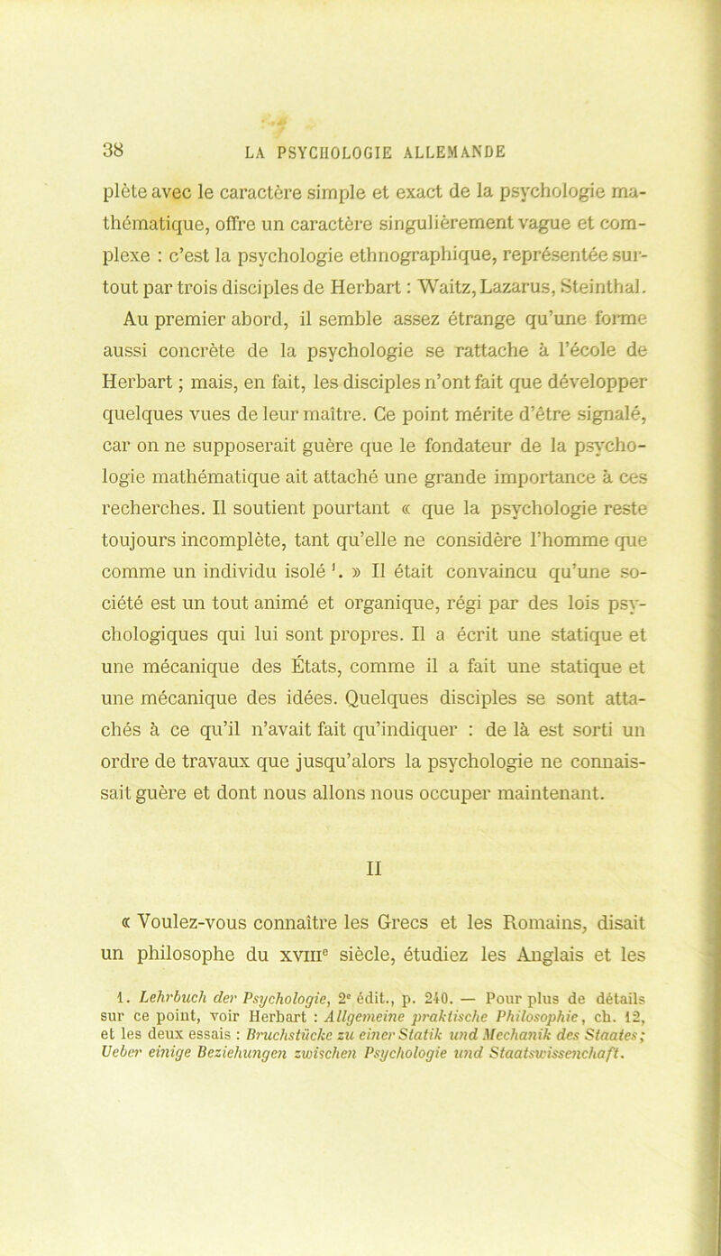 plète avec le caractère simple et exact de la psychologie ma- thématique, offre un caractère singulièrement vague et com- plexe : c’est la psychologie ethnographique, représentée sur- tout par trois disciples de Herbart : Waitz, Lazarus, Steinthal. Au premier abord, il semble assez étrange qu’une forme aussi concrète de la psychologie se rattache à l’école de Herbart ; mais, en fait, les disciples n’ont fait que développer quelques vues de leur maître. Ce point mérite d’être signalé, car on ne supposerait guère que le fondateur de la psycho- logie mathématique ait attaché une grande importance à ces recherches. Il soutient pourtant « que la psychologie reste toujours incomplète, tant qu’elle ne considère l’homme que comme un individu isolé 1. » Il était convaincu qu’une so- ciété est un tout animé et organique, régi par des lois psy- chologiques qui lui sont propres. Il a écrit une statique et une mécanique des États, comme il a fait une statique et une mécanique des idées. Quelques disciples se sont atta- chés à ce qu’il n’avait fait qu’indiquer : de là est sorti un ordre de travaux que jusqu’alors la psychologie ne connais- sait guère et dont nous allons nous occuper maintenant. II « Voulez-vous connaître les Grecs et les Romains, disait un philosophe du xvme siècle, étudiez les Anglais et les 1. Lehrbuch (1er Psychologie, 2° édit., p. 240. — Pour plus de détails sur ce point, voir Herbart : Allgemcine praklische Philosophie, ch. 12, et les deux essais : Bruclistückc zu einerStatik wid Mcchanik des Staates; Ueber einige Beziehungen zwisclien Psychologie und Staatswissenchaft.