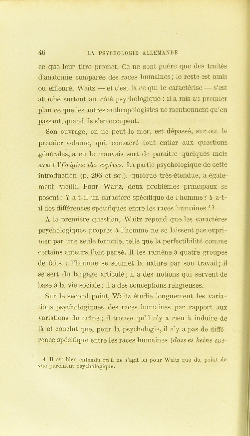 ce que leur titre promet. Ce ne sont guère que des traités d’anatomie comparée des races humaines; le reste est omis ou effleuré. Waitz — et c’est là ce qui le caractérise — s’est attaché surtout au côté psychologique : il a mis au premier plan ce que les autres anthropologistes ne mentionnent qu’en passant, quand ils s’en occupent. Son ouvrage, on ne peut le nier, est dépassé, surtout le premier volume, qui, consacré tout entier aux questions générales, a eu le mauvais sort de paraître quelques mois avant Y Origine des espèces. La partie psychologique de cette introduction (p. 296 et sq.), quoique très-étendue, a égale- ment vieilli. Pour Waitz, deux problèmes principaux se posent : Y a-t-il un caractère spécifique de l’homme? Y a-t- il des différences spécifiques entre les races humaines 1 ? A la première question, Waitz répond que les caractères psychologiques propres à l’homme ne se laissent pas expri- mer par une seule formule, telle que la perfectibilité comme certains auteurs l’ont pensé. Il les ramène à quatre groupes de faits : l’homme se soumet la nature par son travail; il se sert du langage articulé ; il a des notions qui servent de base à la vie sociale; il a des conceptions religieuses. Sur le second point, Waitz étudie longuement les varia- tions psychologiques des races humaines par rapport aux variations du crâne ; il trouve qu’il n’y a rien à induire de là et conclut que, pour la psychologie, il n’y a pas de diffé- rence spécifique entre les races humaines (dass es keine spe- 1. Il est bien entendu qu’il ne s’agit ici pour Weitz que du point de vue purement psychologique.