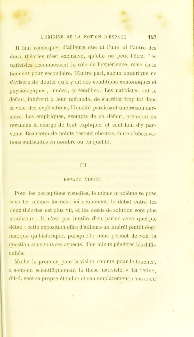 Il fout remarquer d’ailleurs que ni l’une ni l’autre des deux théories n’est exclusive, qu’elle ne peut l’être. Les nativistes reconnaissent le rôle de l’expérience, mais ils le tiennent pour secondaire. D’autre part, aucun empirique ne s’avisera de douter qu’il y ait des conditions anatomiques et physiologiques, innées, préétablies. Les nativistes ont le défaut, inhérent à leur méthode, de s’arrêter trop tôt dans la voie des explications, l’innéité paraissant une raison der- nière. Les empiriques, exempts de ce défaut, prennent en revanche la charge de tout expliquer et sont loin d’y par- venir. Beaucoup de points restent obscurs, faute d’observa- tions suffisantes en nombre ou en qualité. III ESPACE VISUEL Pour les perceptions visuelles, le môme problème se pose sous les mêmes formes : ici seulement, le débat entre les deux théories est plus vif, et les essais de solution sont plus nombreux . Il n’est pas inutile d’en parler avec quelque détail : cette exposition offre d’ailleurs un intérêt plutôt dog- matique qu’historique, puisqu’elle nous permet de voir la question sous tous ses aspects, d’en mieux pénétrer les diffi- cultés. Millier le premier, pour la vision comme pour le toucher, a soutenu scientifiquement la thèse nativiste. « La rétine, dit-il, sent sa propre étendue et son emplacement, sans avoir