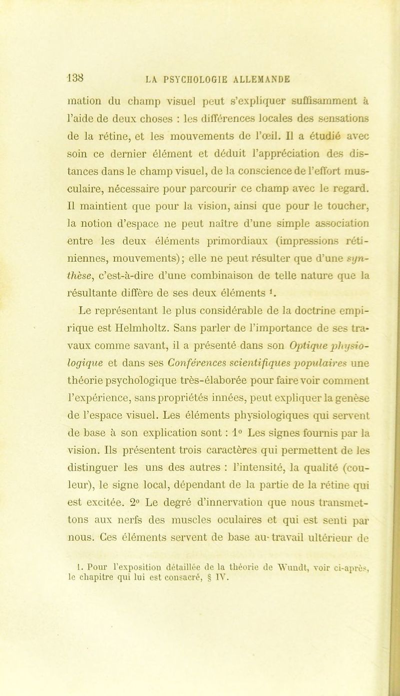 mation du champ visuel peut s’expliquer suffisamment à l’aide de deux choses : les différences locales des sensations de la rétine, et les mouvements de l’oeil. 11 a étudié avec soin ce dernier élément et déduit l’appréciation des dis- tances dans le champ visuel, de la conscience de l’effort mus- culaire, nécessaire pour parcourir ce champ avec le regard. Il maintient que pour la vision, ainsi que pour le toucher, la notion d’espace ne peut naître d’une simple association entre les deux éléments primordiaux (impressions réti- niennes, mouvements); elle ne peut résulter que d’une syn- thèse, c’est-à-dire d’une combinaison de telle nature que la résultante diffère de ses deux éléments L Le représentant le plus considérable de la doctrine empi- rique est Helmholtz. Sans parler de l’importance de ses tra- vaux comme savant, il a présenté dans son Optique physio- logique et dans ses Conférences scientifiques populaires une théorie psychologique très-élaborée pour faire voir comment l’expérience, sans propriétés innées, peut expliquer la genèse de l’espace visuel. Les éléments physiologiques qui servent de base à son explication sont : 1° Les signes fournis par la vision. Us présentent trois caractères qui permettent de les distinguer les uns des autres : l’intensité, la qualité (cou- leur), le signe local, dépendant de la partie de la rétine qui est excitée. 2° Le degré d’innervation que nous transmet- tons aux nerfs des muscles oculaires et qui est senti par nous. Ces éléments servent de base au-travail ultérieur de 1. Pour l'exposition détaillée de la théorie de W'uudt, voir ci-après, le chapitre qui lui est consacré, § IV.
