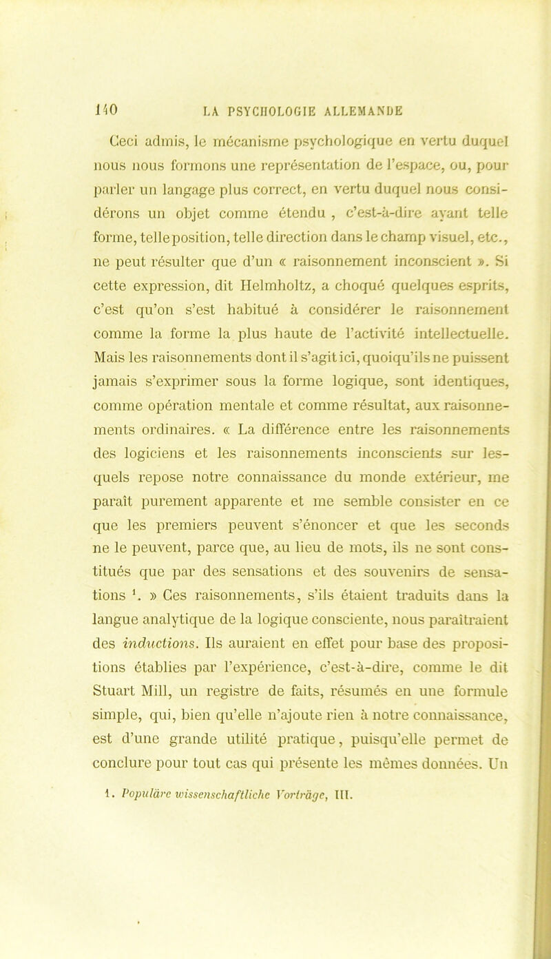 Ceci admis, le mécanisme psychologique en vertu duquel nous nous formons une représentation de l’espace, ou, pour parler un langage plus correct, en vertu duquel nous consi- dérons un objet comme étendu , c’est-à-dire ayant telle forme, telleposition, telle direction dans le champ visuel, etc., ne peut résulter que d’un « raisonnement inconscient ». Si cette expression, dit Helmholtz, a choqué quelques esprits, c’est qu’on s’est habitué à considérer le raisonnement comme la forme la plus haute de l’activité intellectuelle. Mais les raisonnements dont il s’agit ici, quoiqu’ils ne puissent jamais s’exprimer sous la forme logique, sont identiques, comme opération mentale et comme résultat, aux raisonne- ments ordinaires. « La différence entre les raisonnements des logiciens et les raisonnements inconscients sur les- quels repose notre connaissance du monde extérieur, me paraît purement apparente et me semble consister en ce que les premiers peuvent s’énoncer et que les seconds ne le peuvent, parce que, au lieu de mots, ils ne sont cons- titués que par des sensations et des souvenirs de sensa- tions ’. » Ces raisonnements, s’ils étaient traduits dans la langue analytique de la logique consciente, nous paraîtraient des inductions. Ils auraient en effet pour base des proposi- tions établies par l’expérience, c’est-à-dire, comme le dit Stuart Mill, un registre de faits, x'ésumés en une formule simple, qui, bien qu’elle n’ajoute rien à notre connaissance, est d’une grande utilité pratique, puisqu’elle permet de conclure pour tout cas qui présente les mêmes données. Un 1. Populàrc wisscnschaftliche Voriràgc, III.