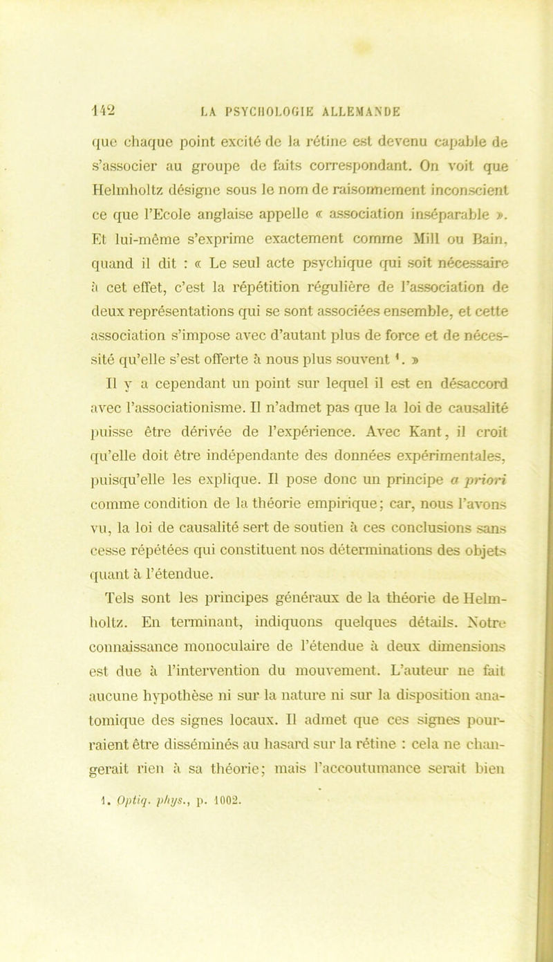 que chaque point excité de Ja rétine est devenu capable de s’associer au groupe de faits correspondant. On voit que Helmholtz désigne sous le nom de raisonnement inconscient ce que l’Ecole anglaise appelle « association inséparable ». Et lui-même s’exprime exactement comme Mill ou Bain, quand il dit : « Le seul acte psychique qui soit nécessaire à cet effet, c’est la répétition régulière de l’association de deux représentations qui se sont associées ensemble, et cette association s’impose avec d’autant plus de force et de néces- sité qu’elle s’est offerte à nous plus souvent1. » Il y a cependant un point sur lequel il est en désaccord avec l’associationisme. Il n’admet pas que la loi de causalité puisse être dérivée de l’expérience. Avec Kant, il croit qu’elle doit être indépendante des données expérimentales, puisqu’elle les explique. Il pose donc un principe a priori comme condition de la théorie empirique; car, nous l’avons vu, la loi de causalité sert de soutien à ces conclusions sans cesse répétées qui constituent nos déterminations des objets quant à l’étendue. Tels sont les principes généraux de la théorie de Helm- holtz. En terminant, indiquons quelques détails. Notre connaissance monoculaire de l’étendue à deux dimensions est due à l’intervention du mouvement. L’auteur ne fait aucune hypothèse ni sur la nature ni sur la disposition ana- tomique des signes locaux. Il admet que ces signes pour- raient être disséminés au hasard sur la rétine : cela ne chan- gerait rien à sa théorie ; mais l’accoutumance serait bien 1. Optiq. phys., p. 1002.