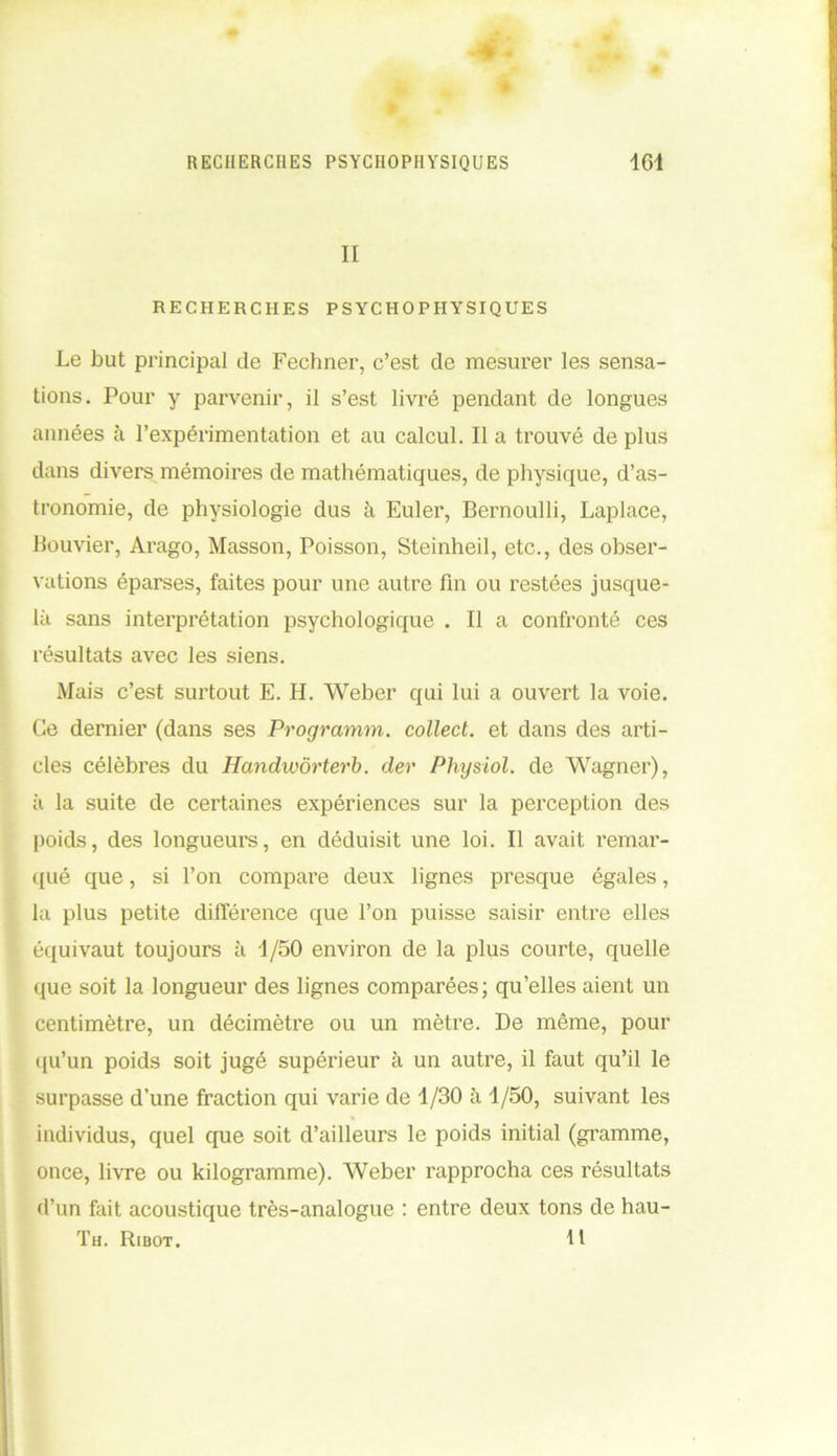II RECHERCHES PSYCHOPHYSIQUES Le but principal de Fechner, c’est cle mesurer les sensa- tions. Pour y parvenir, il s’est livré pendant de longues années à l’expérimentation et au calcul. Il a trouvé de plus dans divers mémoires de mathématiques, de physique, d’as- tronomie, de physiologie dus à Euler, Bernoulli, Laplace, Bouvier, Arago, Masson, Poisson, Steinheil, etc., des obser- vations éparses, faites pour une autre fin ou restées jusque- là sans interprétation psychologique . Il a confronté ces résultats avec les siens. Mais c’est surtout E. H. Weber qui lui a ouvert la voie. Ce dernier (dans ses Programm. collect. et dans des arti- cles célèbres du Handwôrterb. der Physiol. de Wagner), ii la suite de certaines expériences sur la perception des poids, des longueurs, en déduisit une loi. Il avait remar- qué que, si l’on compare deux lignes presque égales, la plus petite différence que l’on puisse saisir entre elles équivaut toujours à 4/50 environ de la plus courte, quelle que soit la longueur des lignes comparées; qu’elles aient un centimètre, un décimètre ou un mètre. De même, pour qu’un poids soit jugé supérieur à un autre, il faut qu’il le surpasse d’une fraction qui varie de 4/30 à 1/50, suivant les individus, quel que soit d’ailleurs le poids initial (gramme, once, livre ou kilogramme). Weber rapprocha ces résultats d’un fait acoustique très-analogue : entre deux tons de hau- Th. Ribot. tt