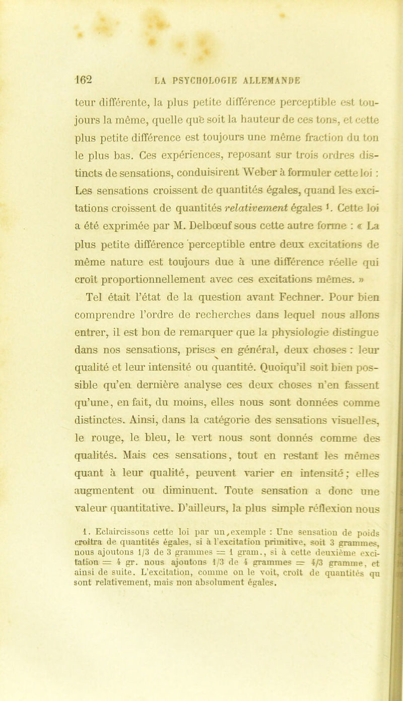 teur différente, la plus petite différence perceptible est tou- jours la même, quelle que soit la hauteur de ces tons, et cette plus petite différence est toujours une même fraction du ton le plus bas. Ces expériences, reposant sur trois ordres dis- tincts de sensations, conduisirent Weber à formuler cette loi : Les sensations croissent de quantités égales, quand les exci- tations croissent de quantités relativement égales L Cette loi a été exprimée par M. Delbœuf sous cette autre forme : <r La plus petite différence perceptible entre deux excitations de même nature est toujours due à une différence réelle qui croît proportionnellement avec ces excitations mêmes. » Tel était l’état de la question avant Fechner. Pour bien comprendre l’ordre de recherches dans lequel nous allons entrer, il est bon de remarquer que la physiologie distingue dans nos sensations, prises en général, deux choses : leur •v qualité et leur intensité ou quantité. Quoiqu’il soit bien pos- sible qu’eu dernière analyse ces deux choses n’en fassent qu’une, en fait, du moins, elles nous sont données comme distinctes. Ainsi, dans la catégorie des sensations visuelles, le rouge, le bleu, le vert nous sont donnés comme des qualités. Mais ces sensations, tout en restant les mêmes quant à leur qualité, peuvent varier en intensité; elles augmentent ou diminuent. Toute sensation a donc une valeur quantitative. D’ailleurs, la plus simple réflexion nous 1. Eclaircissons cette loi par un,exemple : Eue sensation de poids croîtra de quantités égales, si à l'excitation primitive, soit 3 grammes, nous ajoutons 1/3 de 3 grammes — 1 grain., si à cette deuxième exci- tation = 4 gr. nous ajoutons 1/3 de 4 grammes — 4/3 gramme, et ainsi de suite. L’excitation, comme ou le voit, croît de quantités qn sont relativement, mais non absolument égales.