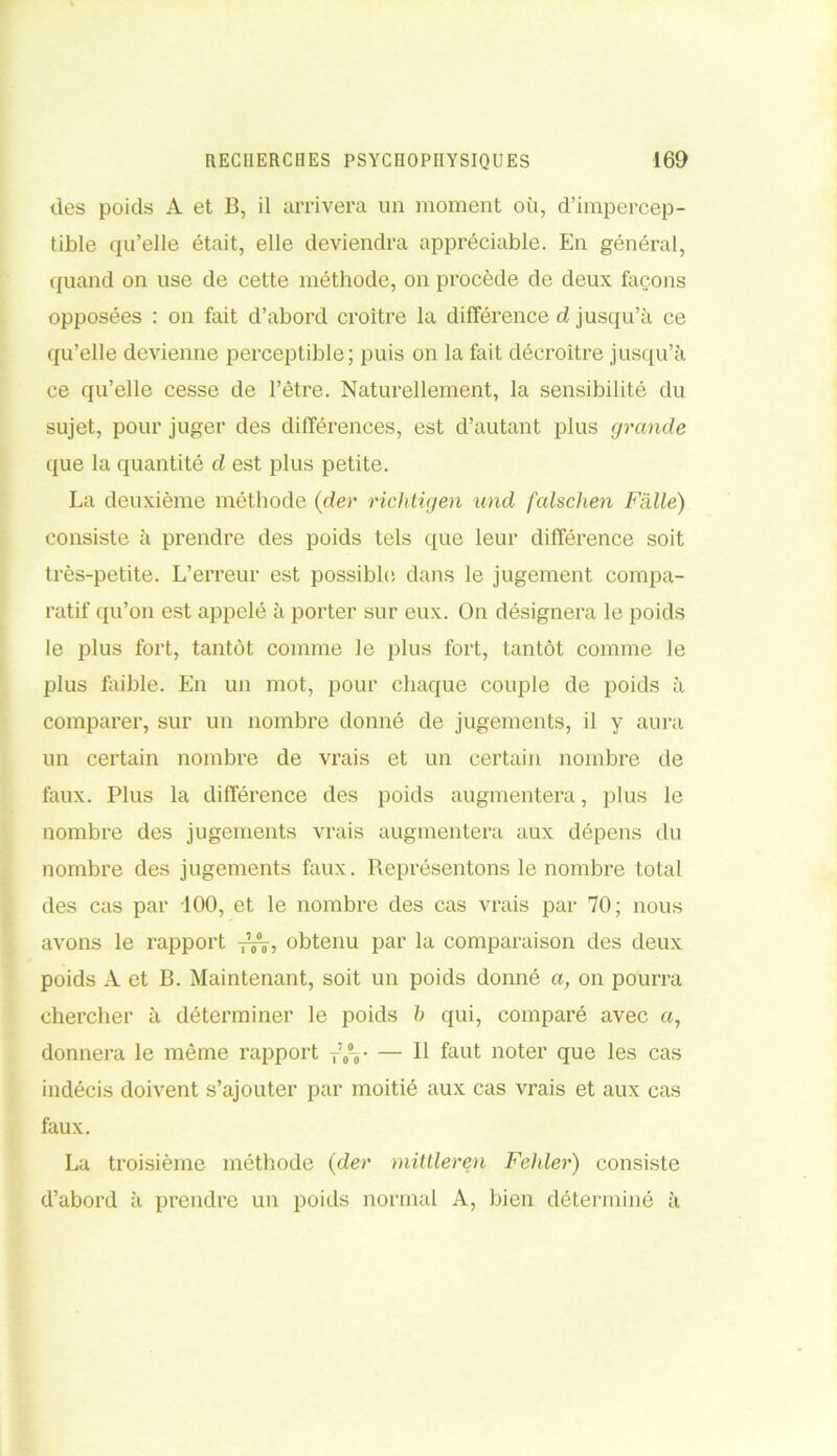 des poids A et B, il arrivera un moment où, d’impercep- tible qu’elle était, elle deviendra appréciable. En général, quand on use de cette méthode, on procède de deux façons opposées : on fait d’abord croître la différence d jusqu’à ce qu’elle devienne perceptible; puis on la fait décroître jusqu’à ce qu’elle cesse de l’être. Naturellement, la sensibilité du sujet, pour juger des différences, est d’autant plus grande que la quantité d est plus petite. La deuxième méthode (der richtigen und falsclien Fïüle) consiste à prendre des poids tels que leur différence soit très-petite. L’erreur est possible, dans le jugement compa- ratif qu’on est appelé à porter sur eux. On désignera le poids le plus fort, tantôt comme le plus fort, tantôt comme le plus faible. En un mot, pour chaque couple de poids à comparer, sur un nombre donné de jugements, il y aura un certain nombre de vrais et un certain nombre de faux. Plus la différence des poids augmentera, plus le nombre des jugements vrais augmentera aux dépens du nombre des jugements faux. Représentons le nombre total des cas par 100, et le nombre des cas vrais par 70; nous avons le rapport ^7 obtenu par la comparaison des deux poids A et B. Maintenant, soit un poids donné a, on pourra chercher à déterminer le poids b qui, comparé avec a, donnera le même rapport T70-0- — Il faut noter que les cas indécis doivent s’ajouter par moitié aux cas vrais et aux cas faux. La troisième méthode (der mittleren Feliler) consiste d’abord à prendre un poids normal A, bien déterminé à