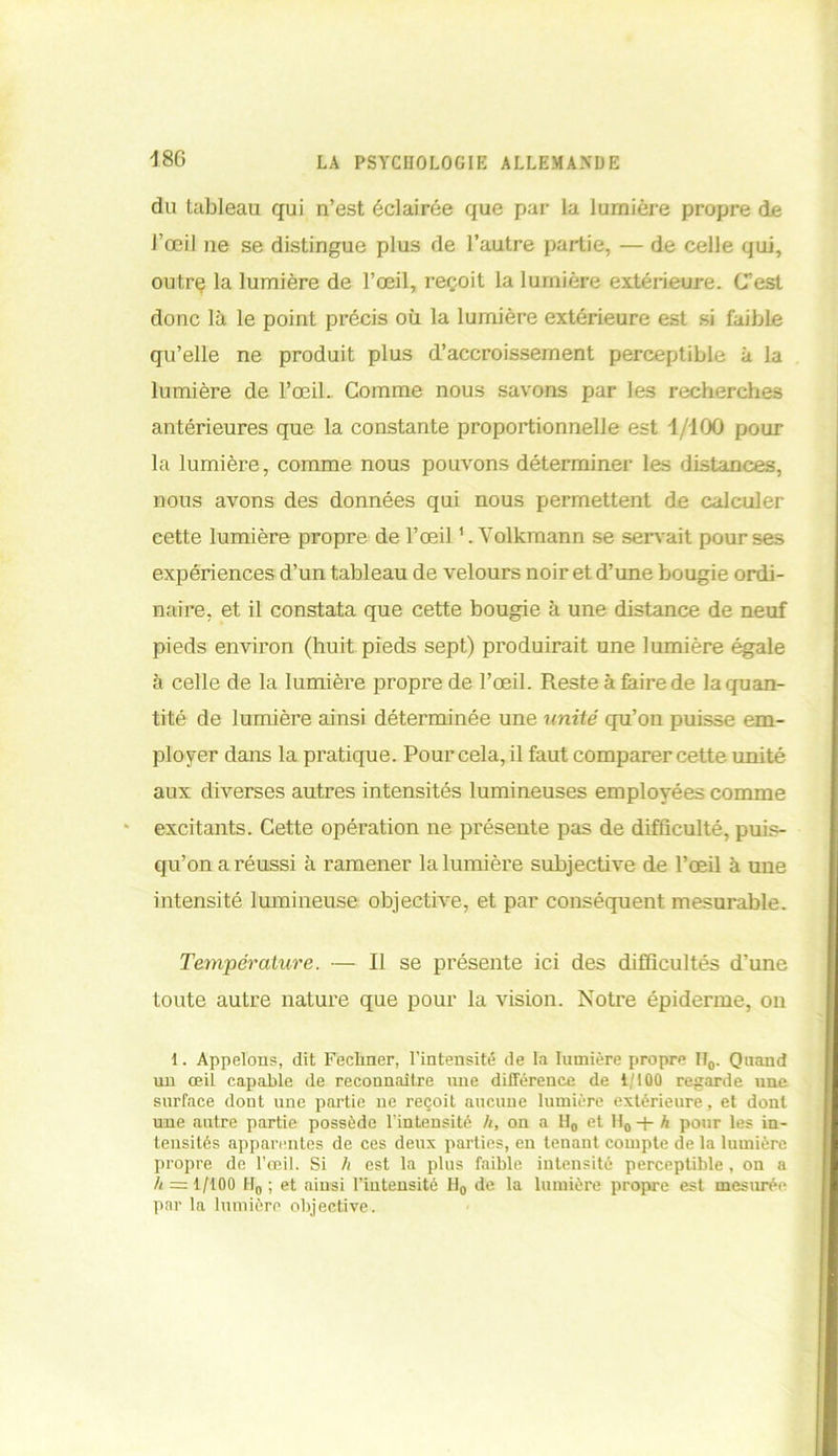 18G du tableau qui n’est éclairée que par la lumière propre de l’œil ne se distingue plus de l’autre partie, — de celle qui, outrç la lumière de l’œil, reçoit la lumière extérieure. C’est donc là le point précis où la lumière extérieure est si faible qu’elle ne produit plus d’accroissement perceptible à la lumière de l’œil. Comme nous savons par les recherches antérieures que la constante proportionnelle est 1/100 pour la lumière, comme nous pouvons déterminer les distances, nous avons des données qui nous permettent de calculer cette lumière propre de l’œil Volkmann se servait pour ses expériences d’un tableau de velours noir et d’une bougie ordi- naire, et il constata que cette bougie à une distance de neuf pieds environ (huit pieds sept) produirait une lumière égale à celle de la lumière propre de l’œil. Reste à faire de la quan- tité de lumière ainsi déterminée une unité qu’on puisse em- ployer dans la pratique. Pour cela, il faut comparer cette unité aux diverses autres intensités lumineuses employées comme excitants. Cette opération ne présente pas de difficulté, puis- qu’on a réussi à ramener la lumière subjective de l’œil à une intensité lumineuse objective, et par conséquent mesurable. Température. — Il se présente ici des difficultés d’une toute autre nature que pour la vision. Notre épiderme, on 1. Appelons, dit Fechner, l’intensité de la lumière propre IT0. Quand un œil capable de reconnaître une différence de i/100 regarde une surface dont une partie ne reçoit aucune lumière extérieure, et dont une autre partie possède l’intensité h, on a H0 et U0 -j- h pour les in- tensités apparentes de ces deux parties, en tenant compte de la lumière propre de l’œil. Si h est la plus faible intensité perceptible, on a h = 1/100 H0 ; et ainsi l’intensité H0 de la lumière propre est mesurée par la lumière objective.
