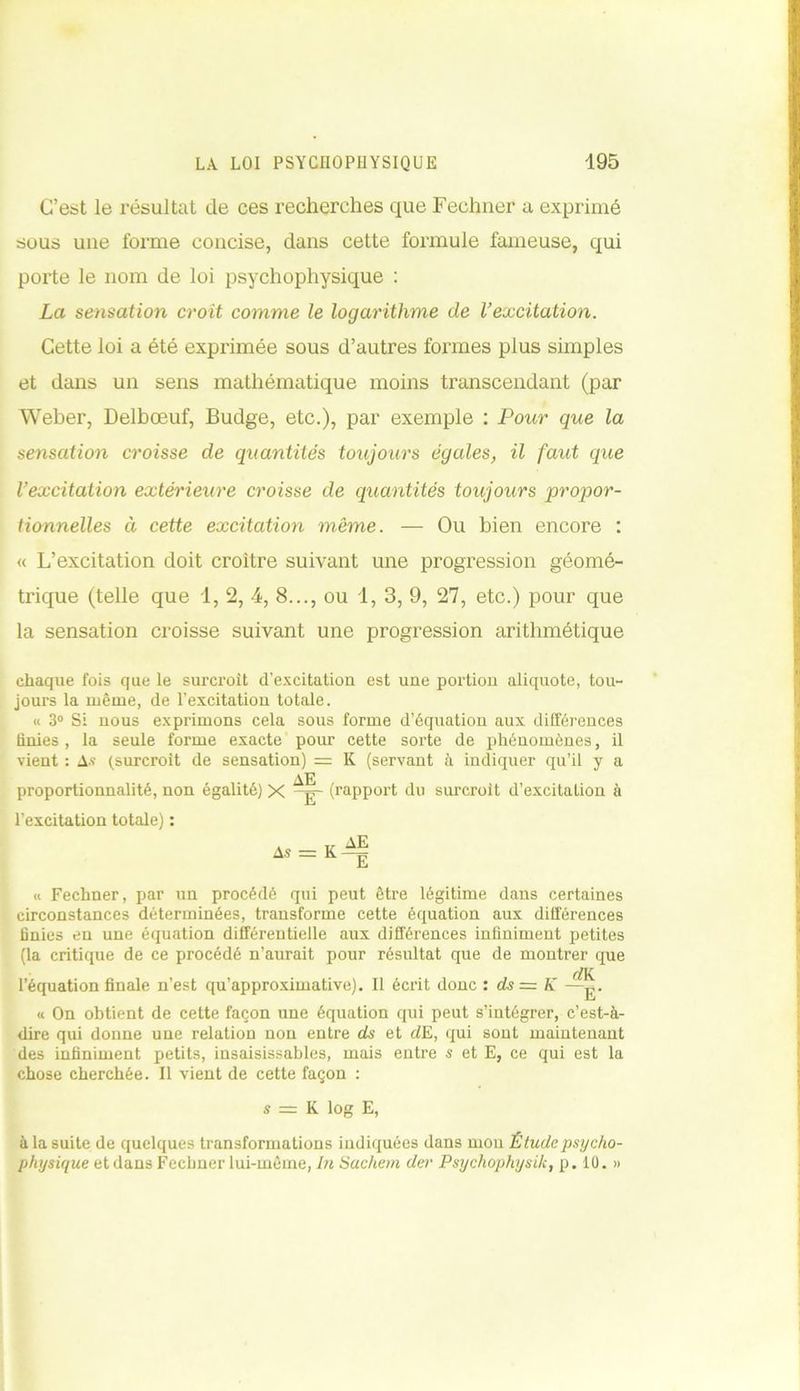 C’est le résultat de ces recherches que Fechner a exprimé sous une forme concise, dans cette formule fameuse, qui porte le nom de loi psychophysique : La sensation croit comme le logarithme de l’excitation. Cette loi a été exprimée sous d’autres formes plus simples et dans un sens mathématique moins transcendant (par Weber, Delbœuf, Budge, etc.), par exemple : Pour que la sensation croisse de quantités toujours égales, il faut que l’excitation extérieure croisse de quantités toujours propor- tionnelles à cette excitation même. — Ou bien encore : « L’excitation doit croître suivant une progression géomé- trique (telle que 1, 2, 4, 8..., ou 1, 3, 9, 27, etc.) pour que la sensation croisse suivant une progression arithmétique chaque fois que le surcroît d’excitation est une portion aliquote, tou- jours la même, de l’excitation totale. « 3° Si nous exprimons cela sous forme d’équation aux différences finies, la seule forme exacte pour cette sorte de phénomènes, il vient : As (surcroît de sensation) = K (servant à indiquer qu’il y a proportionnalité, non égalité) X -g- (rapport du surcroît d’excitation à l’excitation totale) : « Fechner, par un procédé qui peut être légitime dans certaines circonstances déterminées, transforme cette équation aux différences finies en une équation différentielle aux différences infiniment petites (la critique de ce procédé n’aurait pour résultat que de montrer que dK. l’équation finale n’est qu’approximative). 11 écrit donc : ds= K —g. « On obtient de cette façon une équation qui peut s’intégrer, c’est-à- dire qui donne une relation non entre ds et cZE, qui sont maintenant des infiniment petits, insaisissables, mais entre s et E, ce qui est la chose cherchée. Il vient de cette façon : s = K log E, à la suite de quelques transformations indiquées dans mon Étude psycho- physique et dans Fechner lui-même, In Sachent der Psychophysik, p. 10. »