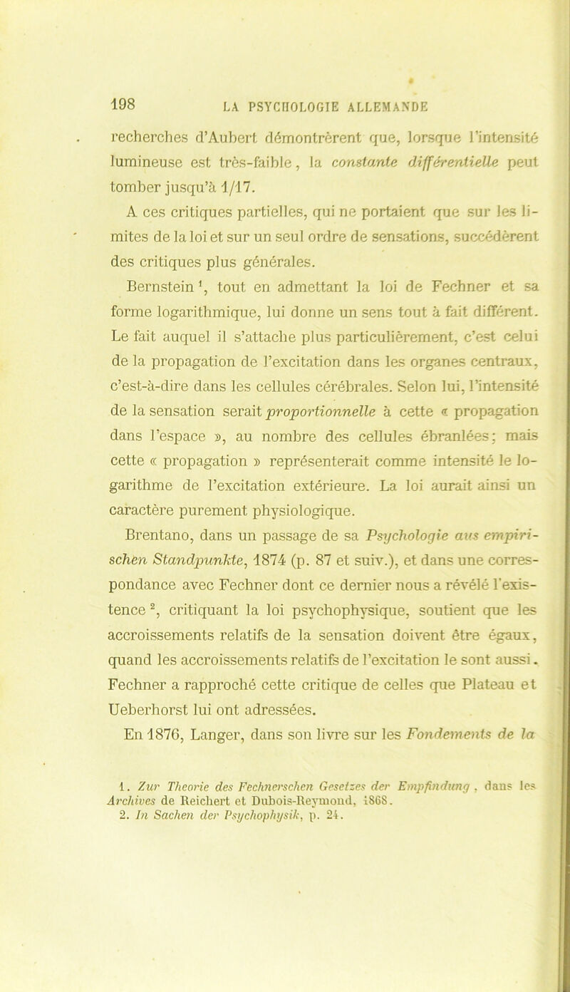 recherches d’Aubert démontrèrent que, lorsque l’intensité lumineuse est très-faible, la constante différentielle peut tomber jusqu’à 1/17. A ces critiques partielles, qui ne portaient que sur Jes li- mites de la loi et sur un seul ordre de sensations, succédèrent des critiques plus générales. Bernstein *, tout en admettant la loi de Fechner et sa forme logarithmique, lui donne un sens tout à fait différent. Le fait auquel il s’attache plus particulièrement, c’est celui de la propagation de l’excitation dans les organes centraux, c’est-à-dire dans les cellules cérébrales. Selon lui, l’intensité de la sensation serait proportionnelle à cette <t propagation dans l’espace », au nombre des cellules ébranlées; mais cette c< propagation » représenterait comme intensité le lo- garithme de l’excitation extérieure. La loi aurait ainsi un caractère purement physiologique. Brentano, dans un passage de sa Psychologie aus empiri- schen Standpunkte, 1874 (p. 87 et suiv.), et dans une corres- pondance avec Fechner dont ce dernier nous a révélé l’exis- tence 1 2, critiquant la loi psychophysique, soutient que les accroissements relatifs de la sensation doivent être égaux, quand les accroissements relatifs de l’excitation le sont aussi. Fechner a rapproché cette critique de celles que Plateau et Ueberhorst lui ont adressées. En 1876, Langer, dans son livre sur les Fondements de la 1. Zur Tlieorie des Fechnerschcn Gesetzes der Empfindung , dan? le? Archives de Reichert et Dubois-Reymond, 1868. 2. In Sachen der Psychophysik, p. 24.