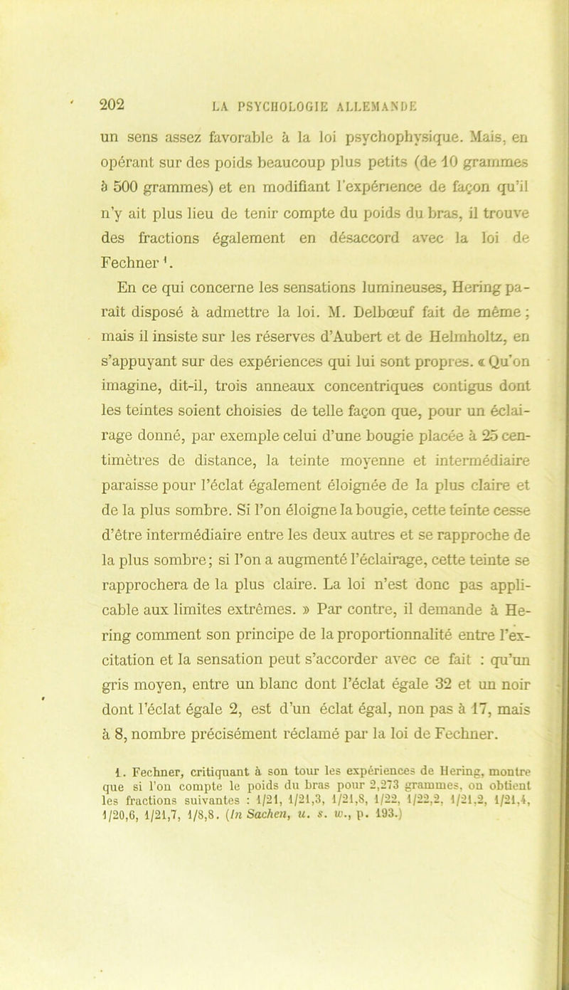 un sens assez favorable à la loi psychophysique. Mais, en opérant sur des poids beaucoup plus petits (de 10 grammes à 500 grammes) et en modifiant l’expérience de façon qu’il n’y ait plus lieu de tenir compte du poids du bras, il trouve des fractions également en désaccord avec la loi de Fechner1. En ce qui concerne les sensations lumineuses, Hering pa- raît disposé à admettre la loi. M. Delboeuf fait de même ; mais il insiste sur les réserves d’Aubert et de Helmholtz, en s’appuyant sur des expériences qui lui sont propres. <l Qu’on imagine, dit-il, trois anneaux concentriques contigus dont les teintes soient choisies de telle façon que, pour un éclai- rage donné, par exemple celui d’une bougie placée à 25 cen- timètres de distance, la teinte moyenne et intermédiaire paraisse pour l’éclat également éloignée de la plus claire et de la plus sombre. Si l’on éloigne la bougie, cette teinte cesse d’être intermédiaire entre les deux autres et se rapproche de la plus sombre; si l’on a augmenté l’éclairage, cette teinte se rapprochera de la plus claire. La loi n’est donc pas appli- cable aux limites extrêmes. » Par contre, il demande à He- ring comment son principe de la proportionnalité entre l’ex- citation et la sensation peut s’accorder avec ce fait : qu’un gris moyen, entre un blanc dont l’éclat égale 32 et un noir dont l’éclat égale 2, est d’un éclat égal, non pas à 17, mais à 8, nombre précisément réclamé par la loi de Fechner. i. Fechner, critiquant à son tour les expériences de Hering, montre que si l’on compte le poids du bras pour 2,273 grammes, on obtient les fractions suivantes : 1/21, 1/21,3, 1/21,8, 1/22, 1/22,2, 1/21,2, 1/21,4, 1/20,6, 1/21,7, 1/8,8. (InSachen, u. s. un, p. 193.)