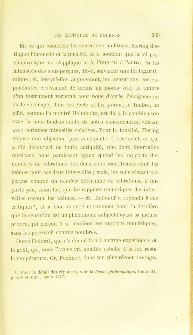 En ce qui concerne les sensations auditives, Hering dis- tingue l’intensité et la tonalité, et il soutient que la loi psy- chophysique ne s’applique ni à l’une ni à l’autre. Si les intensités des sons perçues, dit-il, suivaient une loi logarith- mique ; si, lorsqu’elles augmentent, les sensations corres- pondantes croissaient de moins en moins vite, le timbre d’un instrument varierait pour nous d’après l’éloignement ou le voisinage, dans les forte et les piano ; le timbre, en effet, comme l’a montré Helmholtz, est dû à la combinaison avec la note fondamentale de notes consonnantes, vibrant avec certaines intensités relatives. Pour la tonalité, Hering oppose une objection peu concluante. Il reconnaît, ce qui a été découvert de toute antiquité, que deux intervalles musicaux nous paraissent égaux quand les rapports des nombres de vibrations des deux sons constituants sont les mêmes pour ces deux intervalles ; mais, les sons n’étant pas perçus comme un nombre déterminé de vibrations, il im- porte peu, selon lui, que les rapports numériques des inter- valles restent les mêmes. — M. Delbœuf a répondu à ces critiques1, et a bien montré notamment pour la dernière que la sensation est un phénomène subjectif ayant sa nature propre, qui perçoit à sa manière ces rapports numériques, sans les percevoir comme nombres. Outre l’odorat, qui n’adonné lieu à aucune expérience, et le goût, qui, nous l’avons vu, semble rebelle à la loi, reste la température. Or, Fechner, dans son plus récent ouvrage, 1. Pour le détail des réponses, voir la Revue philosophique, tome III, p. 236 et suiv., mars 1877.