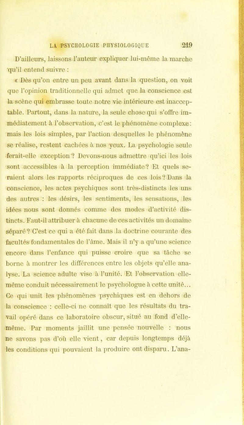 D’ailleurs, laissons l’auteur expliquer lui-même la marche qu’il entend suivre : « Dès qu’on entre un peu avant dans la question, on voit que l’opinion traditionnelle qui admet que la conscience est la scène qui embrasse toute notre vie intérieure est inaccep- table. Partout, dans la nature, la seule chose qui s’offre im- médiatement à l’observation, c’est le phénomène complexe: mais les lois simples, par l’action desquelles le phénomène se réalise, restent cachées à nos yeux. La psychologie seule ferait-elle exception ? Devons-nous admettre qu’ici les lois sont accessibles à la perception immédiate? Et quels se- raient alors les rapports réciproques de ces lois ? Dans la conscience, les actes psychiques sont très-distincts les uns des autres : les désirs, les sentiments, les sensations, les idées nous sont donnés comme des modes d’activité dis- tincts. Faut-il attribuer à chacune de ces activités un domaine séparé ? C’est ce qui a été fait dans la doctrine courante des facultés fondamentales de l’âme. Mais il n’y a qu’une science encore dans l’enfance qui puisse croire que sa tâche se borne à montrer les différences entre les objets qu’elle ana- lyse. La science adulte vise à l’unité. Et l’observation elle- même conduit nécessairement le psychologue à cette unité... Ce qui unit les phénomènes psychiques est en dehors de la conscience : celle-ci ne connaît que les résultats du tra- vail opéré dans ce laboratoire obscur, situé au fond d’elle- même. Par moments jaillit une pensée nouvelle : nous ne savons pas d’où elle vient, car depuis longtemps déjà les conditions qui pouvaient la produire ont disparu. L’ana-