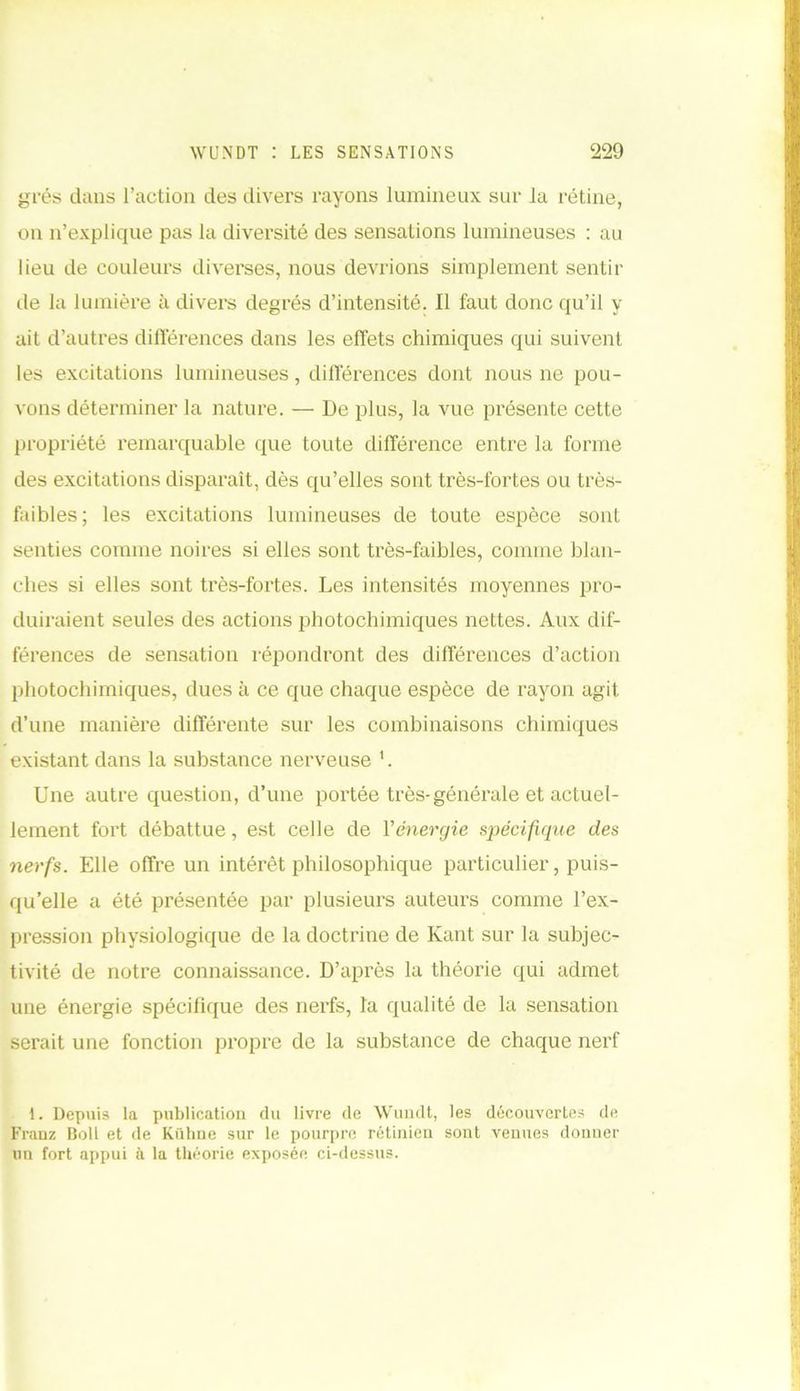 grés dans l’action des divers rayons lumineux sur la rétine, on n’explique pas la diversité des sensations lumineuses : au lieu de couleurs diverses, nous devrions simplement sentir de la lumière à divers degrés d’intensité. Il faut donc qu’il y ait d’autres différences dans les effets chimiques qui suivent les excitations lumineuses, différences dont nous ne pou- vons déterminer la nature. — De plus, la vue présente cette propriété remarquable que toute différence entre la forme des excitations disparaît, dès qu’elles sont très-fortes ou très- faibles ; les excitations lumineuses de toute espèce sont senties comme noires si elles sont très-faibles, comme blan- ches si elles sont très-fortes. Les intensités moyennes pro- duiraient seules des actions photochimiques nettes. Aux dif- férences de sensation répondront des différences d’action photochimiques, dues à ce que chaque espèce de rayon agit d’une manière différente sur les combinaisons chimiques existant dans la substance nerveuse 1. Une autre question, d’une portée très-générale et actuel- lement fort débattue, est celle de Y énergie spécifique des nerfs. Elle offre un intérêt philosophique particulier, puis- qu’elle a été présentée par plusieurs auteurs comme l’ex- pression physiologique de la doctrine de Kant sur la subjec- tivité de notre connaissance. D’après la théorie qui admet une énergie spécifique des nerfs, la qualité de la sensation serait une fonction propre de la substance de chaque nerf 1. Depuis la publication du livre de Wundt, les découvertes de Franz Boll et de Kühne sur le pourpre rétinien sont venues donner un fort appui à la théorie exposée ci-dessus.