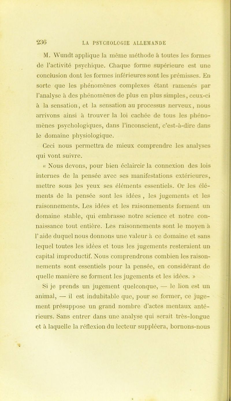 M. Wundt applique la même méthode à toutes les formes de l’activité psychique. Chaque forme supérieure est une conclusion dont les formes inférieures sont les prémisses. En sorte que les phénomènes complexes étant ramenés par l’analyse à des phénomènes de plus en plus simples, ceux-ci à la sensation, et la sensation au processus nerveux, nous arrivons ainsi à trouver la loi cachée de tous les phéno- mènes psychologiques, dans l’inconscient, c’est-à-dire dans le domaine physiologique. Ceci nous permettra de mieux comprendre les analyses qui vont suivre. « Nous devons, pour bien éclaircir la connexion des lois internes de la pensée avec ses manifestations extérieures, mettre sous les yeux ses éléments essentiels. Or les élé- ments de la pensée sont les idées , les jugements et les raisonnements. Les idées et les raisonnements forment un domaine stable, qui embrasse notre science et notre con- naissance tout entière. Les raisonnements sont le moyen à l’aide duquel nous donnons une valeur à ce domaine et sans lequel toutes les idées et tous les jugements resteraient un capital improductif. Nous comprendrons combien les raison- nements sont essentiels pour la pensée, en considérant de quelle manière se forment les jugements et les idées. » Si je prends un jugement quelconque, — le lion est un animal, — il est indubitable que, pour se former, ce juge- ment présuppose un grand nombre d’actes mentaux anté- rieurs. Sans entrer dans une analyse qui serait très-longue et à laquelle la réflexion du lecteur suppléera, bornons-nous