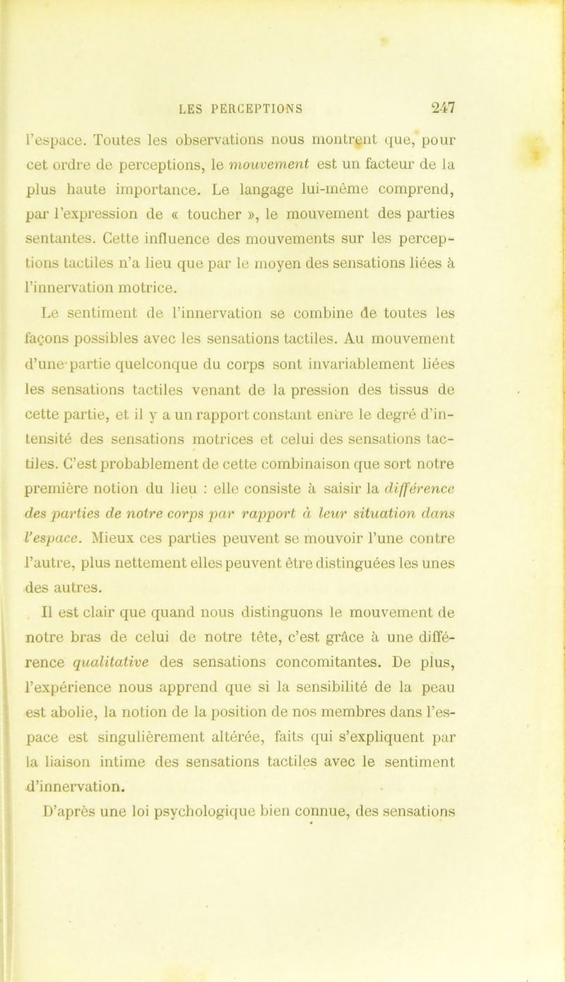 l’espace. Toutes les observations nous montrant que, pour cet ordre de perceptions, le mouvement est un facteur de la plus haute importance. Le langage lui-mème comprend, par l’expression de « toucher », le mouvement des parties sentantes. Cette influence des mouvements sur les percep- tions tactiles n’a lieu que par le moyen des sensations liées à l’innervation motrice. Le sentiment de l’innervation se combine de toutes les façons possibles avec les sensations tactiles. Au mouvement d’une-partie quelconque du corps sont invariablement liées les sensations tactiles venant de la pression des tissus de cette partie, et il y a un rapport constant entre le degré d’in- tensité des sensations motrices et celui des sensations tac- tiles. C’est probablement de cette combinaison que sort notre première notion du lieu : elle consiste à saisir la différence des parties de notre corps par rapport à leur situation dans l’espace. Mieux ces parties peuvent se mouvoir l’une contre l’autre, plus nettement elles peuvent être distinguées les unes des autres. Il est clair que quand nous distinguons le mouvement de notre bras de celui de notre tête, c’est grâce à une diffé- rence qualitative des sensations concomitantes. De plus, l’expérience nous apprend que si la sensibilité de la peau est abolie, la notion de la position de nos membres dans l’es- pace est singulièrement altérée, faits qui s’expliquent par la liaison intime des sensations tactiles avec le sentiment d’innervation. D’après une loi psychologique bien connue, des sensations