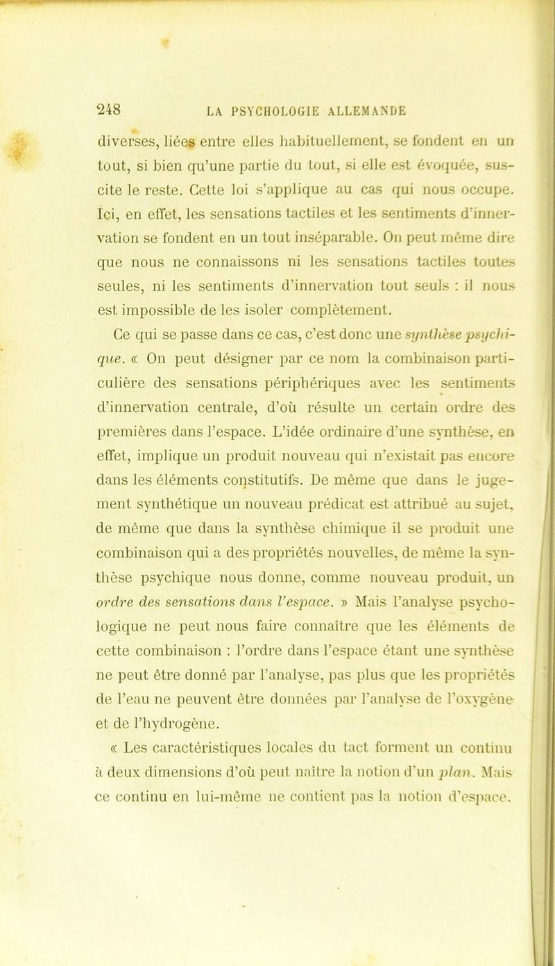 diverses, liées entre elles habituellement, se fondent en un tout, si bien qu’une partie du tout, si elle est évoquée, sus- cite le reste. Cette loi s’applique au cas qui nous occupe. Ici, en effet, les sensations tactiles et les sentiments d’inner- vation se fondent en un tout inséparable. On peut même dire que nous ne connaissons ni les sensations tactiles toutes seules, ni les sentiments d’innervation tout seuls : il nous est impossible de les isoler complètement. Ce qui se passe dans ce cas, c’est donc une synthèse 'psychi- que. « On peut désigner par ce nom la combinaison parti- culière des sensations périphériques avec les sentiments d’innervation centrale, d’où résulte un certain ordre des premières dans l’espace. L’idée ordinaire d’une synthèse, en effet, implique un produit nouveau qui n’existait pas encore dans les éléments constitutifs. De même que dans le juge- ment synthétique un nouveau prédicat est attribué au sujet, de même que dans la synthèse chimique il se produit une combinaison qui a des propriétés nouvelles, de même la syn- thèse psychique nous donne, comme nouveau produit, un ordre des sensations dans l’espace. ■» Mais l’analyse psycho- logique ne peut nous faire connaître que les éléments de cette combinaison : l’ordre dans l’espace étant une synthèse ne peut être donné par l’analyse, pas plus que les propriétés de l’eau ne peuvent être données par l’analyse de l’oxygène et de l’hydrogène. « Les caractéristiques locales du tact forment un continu à deux dimensions d’où peut naître la notion d'un plan. Mais ce continu en lui-même ne contient pas la notion d’espace.