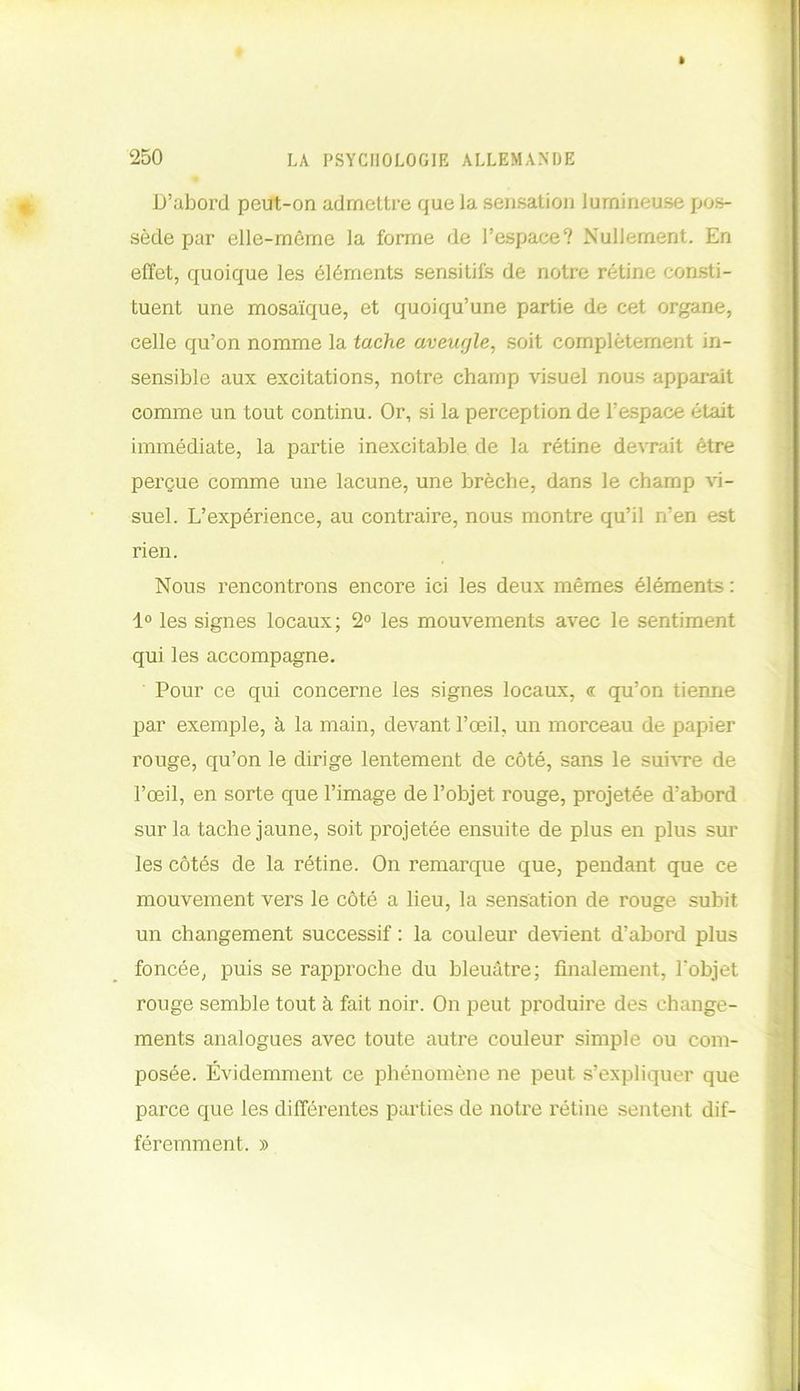 » 250 LA PSYCHOLOGIE ALLEMANDE D’abord peut-on admettre que la sensation lumineuse pos- sède par elle-même la forme de l’espace? Nullement. En effet, quoique les éléments sensitifs de notre rétine consti- tuent une mosaïque, et quoiqu’une partie de cet organe, celle qu’on nomme la tache aveugle, soit complètement in- sensible aux excitations, notre champ visuel nous apparait comme un tout continu. Or, si la perception de l’espace était immédiate, la partie inexcitable de la rétine devrait être perçue comme une lacune, une brèche, dans le champ vi- suel. L’expérience, au contraire, nous montre qu’il n’en est Nous rencontrons encore ici les deux mêmes éléments : 1° les signes locaux; 2° les mouvements avec le sentiment qui les accompagne. Pour ce qui concerne les signes locaux, « qu’on tienne par exemple, à la main, devant l’œil, un morceau de papier rouge, qu’on le dirige lentement de côté, sans le suivre de l’œil, en sorte que l’image de l’objet rouge, projetée d’abord sur la tache jaune, soit projetée ensuite de plus en plus sur les côtés de la rétine. On remarque que, pendant que ce mouvement vers le côté a lieu, la sensation de rouge subit un changement successif : la couleur devient d’abord plus foncée, puis se rapproche du bleuâtre; finalement, l'objet rouge semble tout à fait noir. On peut produire des change- ments analogues avec toute autre couleur simple ou com- posée. Évidemment ce phénomène ne peut s’expliquer que parce que les différentes parties de notre rétine sentent dif rien. féremment. »