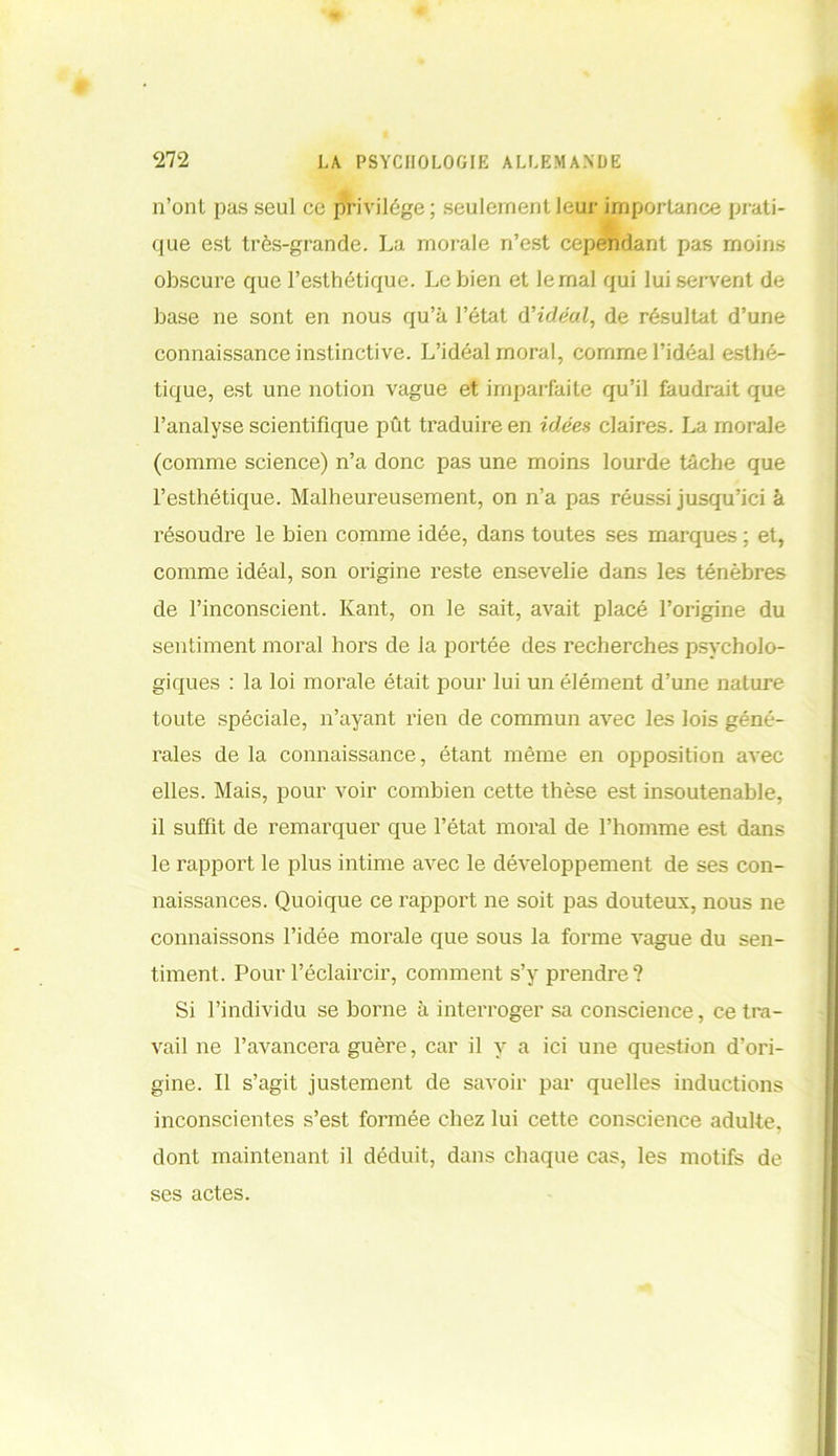 n’ont pas seul ce privilège; seulement leur importance prati- que est très-grande. La morale n’est cependant pas moins obscure que l’esthétique. Le bien et le mal qui lui servent de base ne sont en nous qu’à l’état d'idéal, de résultat d’une connaissance instinctive. L’idéal moral, comme l’idéal esthé- tique, est une notion vague et imparfaite qu’il faudrait que l’analyse scientifique pût traduire en idées claires. La morale (comme science) n’a donc pas une moins lourde tâche que l’esthétique. Malheureusement, on n’a pas réussi jusqu’ici à résoudre le bien comme idée, dans toutes ses marques ; et, comme idéal, son origine reste ensevelie dans les ténèbres de l’inconscient. Kant, on le sait, avait placé l’origine du sentiment moral hors de la portée des recherches psycholo- giques : la loi morale était pour lui un élément d’une nature toute spéciale, n’ayant rien de commun avec les lois géné- rales de la connaissance, étant même en opposition avec elles. Mais, pour voir combien cette thèse est insoutenable, il suffit de remarquer que l’état moral de l’homme est dans le rapport le plus intime avec le développement de ses con- naissances. Quoique ce rapport ne soit pas douteux, nous ne connaissons l’idée morale que sous la forme vague du sen- timent. Pour l’éclaircir, comment s’y prendre? Si l’individu se borne à interroger sa conscience, ce tra- vail ne l’avancera guère, car il y a ici une question d’ori- gine. Il s’agit justement de savoir par quelles inductions inconscientes s’est formée chez lui cette conscience adulte, dont maintenant il déduit, dans chaque cas, les motifs de ses actes.