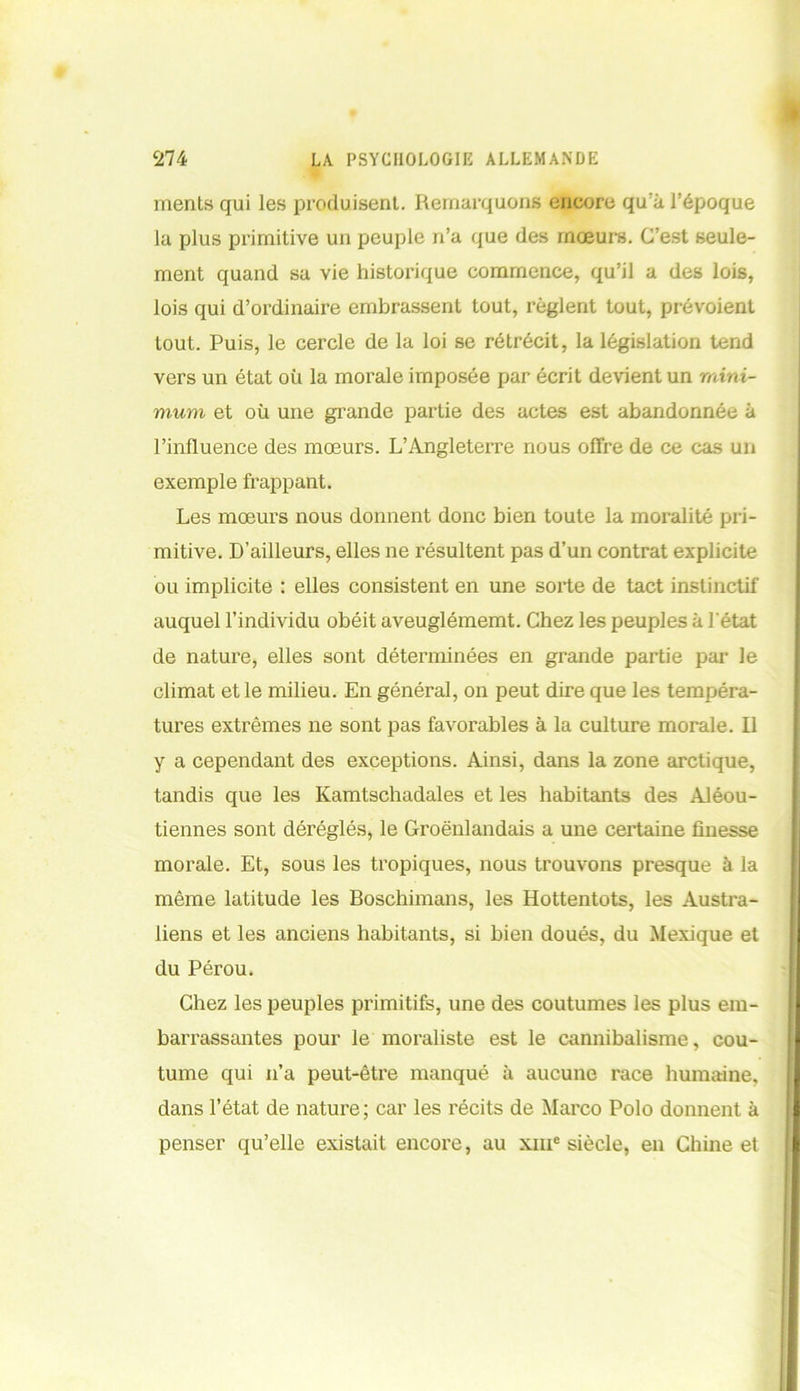 ments qui les produisent. Remarquons encore qu'à l’époque la plus primitive un peuple n’a que des mœurs. C’est seule- ment quand sa vie historique commence, qu’il a des lois, lois qui d’ordinaire embrassent tout, règlent tout, prévoient tout. Puis, le cercle de la loi se rétrécit, la législation tend vers un état où la morale imposée par écrit devient un mini- mum et où une grande partie des actes est abandonnée à l’influence des mœurs. L’Angleterre nous offre de ce cas un exemple frappant. Les mœurs nous donnent donc bien toute la moralité pri- mitive. D’ailleurs, elles ne résultent pas d’un contrat explicite ou implicite : elles consistent en une sorte de tact instinctif auquel l’individu obéit aveuglémemt. Chez les peuples à l'état de nature, elles sont déterminées en grande partie par le climat et le milieu. En général, on peut dire que les tempéra- tures extrêmes ne sont pas favorables à la culture morale. Il y a cependant des exceptions. Ainsi, dans la zone arctique, tandis que les Kamtschadales et les habitants des Alou- tiennes sont déréglés, le Groënlandais a une certaine finesse morale. Et, sous les tropiques, nous trouvons presque à la même latitude les Boschimans, les Hottentots, les Austra- liens et les anciens habitants, si bien doués, du Mexique et du Pérou. Chez les peuples primitifs, une des coutumes les plus em- barrassantes pour le moraliste est le cannibalisme, cou- tume qui n’a peut-être manqué à aucune race humaine, dans l’état de nature; car les récits de Marco Polo donnent à penser qu’elle existait encore, au xme siècle, en Chine et