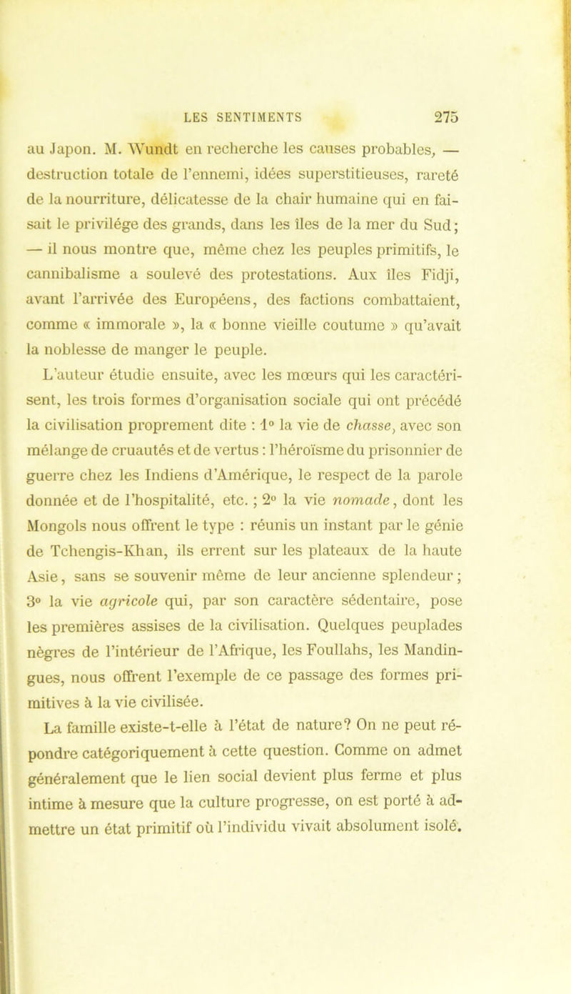 au Japon. M. Wundt en recherche les causes probables, — destruction totale de l’ennemi, idées superstitieuses, rareté de la nourriture, délicatesse de la chair humaine qui en fai- sait le privilège des grands, dans les îles de la mer du Sud; — il nous montre que, même chez les peuples primitifs, le cannibalisme a soulevé des protestations. Aux îles Fidji, avant l’arrivée des Européens, des factions combattaient, comme « immorale », la « bonne vieille coutume » qu’avait la noblesse de manger le peuple. L’auteur étudie ensuite, avec les mœurs qui les caractéri- sent, les trois formes d’organisation sociale qui ont précédé la civilisation proprement dite : 1° la vie de chasse, avec son mélange de cruautés et de vertus : l’héroïsme du prisonnier de guerre chez les Indiens d’Amérique, le respect de la parole donnée et de l’hospitalité, etc. ; 2° la vie nomade, dont les Mongols nous offrent le type : réunis un instant par le génie de Tchengis-Khan, ils errent sur les plateaux de la haute Asie, sans se souvenir même de leur ancienne splendeur ; 3° la vie agricole qui, par son caractère sédentaire, pose les premières assises de la civilisation. Quelques peuplades nègres de l’intérieur de l’Afrique, les Foullahs, les Mandin- gues, nous offrent l’exemple de ce passage des formes pri- mitives à la vie civilisée. La famille existe-t-elle à l’état de nature? On ne peut ré- pondre catégoriquement à cette question. Comme on admet généralement que le lien social devient plus ferme et plus intime à mesure que la culture progresse, on est porté à ad- mettre un état primitif où l’individu vivait absolument isolé.