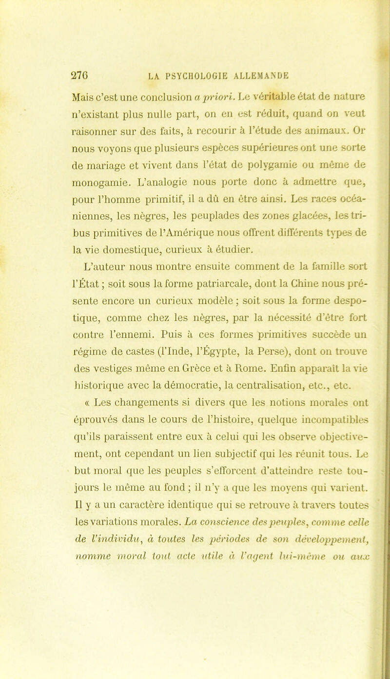Mais c’est une conclusion a priori. Le véritable état de nature n’existant plus nulle part, on en est réduit, quand on veut raisonner sur des faits, à recourir à l’étude des animaux. Or nous voyons que plusieurs espèces supérieures ont une sorte de mariage et vivent dans l’état de polygamie ou même de monogamie. L’analogie nous porte donc à admettre que, pour l’homme primitif, il a dû en être ainsi. Les races océa- niennes, les nègres, les peuplades des zones glacées, les tri- bus primitives de l’Amérique nous offrent différents types de la vie domestique, curieux à étudier. L’auteur nous montre ensuite comment de la famille sort l’État ; soit sous la forme patriarcale, dont la Chine nous pré- sente encore un curieux modèle ; soit sous la forme despo- tique, comme chez les nègres, par la nécessité d’être fort contre l’ennemi. Puis à ces formes primitives succède un régime de castes (l’Inde, l’Égypte, la Perse), dont on trouve des vestiges même en Grèce et à Rome. Enfin apparait la vie historique avec la démocratie, la centralisation, etc., etc. « Les changements si divers que les notions morales ont éprouvés dans le cours de l’histoire, quelque incompatibles qu’ils paraissent entre eux à celui qui les observe objective- ment, ont cependant un lien subjectif qui les réunit tous. Le but moral que les peuples s’efforcent d’atteindre reste tou- jours le même au fond ; il n’y a que les moyens qui varient. Il y a un caractère identique qui se retrouve à travers toutes les variations morales. La conscience des peuples, comme celle de l’individu, à toutes les périodes de son développement, nomme moral tout acte utile à l’agent lui-même ou aux