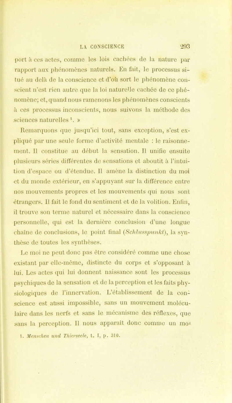 port à ces actes, comme les lois cachées (le la nature par rapport aux phénomènes naturels. En fait, le processus si- tué au delà de la conscience et d’où sort le phénomène con- scient n’est rien autre que la loi naturelle cachée de ce phé- nomène; et, quand nous ramenons les phénomènes conscients à ces processus inconscients, nous suivons la méthode des sciences naturelles 1. » Remarquons que jusqu’ici tout, sans exception, s’est ex- pliqué par une seule forme d’activité mentale : le raisonne- ment. Il constitue au début la sensation. Il unifie ensuite plusieurs séries différentes de sensations et aboutit à l’intui- tion d’espace ou d’étendue. Il amène la distinction du moi et du monde extérieur, en s’appuyant sur la différence entre nos mouvements propres et les mouvements qui nous sont étrangers. Il fait le fond du sentiment et de la volition. Enfin, il trouve son terme naturel et nécessaire dans la conscience personnelle, qui est la dernière conclusion d’une longue chaîne de conclusions, le point final (Schlusspunkl), la syn- thèse de toutes les synthèses. Le moi ne peut donc pas être considéré comme une chose existant par elle-même, distincte du corps et s’opposant à lui. Les actes qui lui donnent naissance sont les processus psychiques de la sensation et de la perception et les faits phy- siologiques de l’innervation. L’établissement de la con- science est aussi impossible, sans un mouvement molécu- laire dans les nerfs et sans le mécanisme des réflexes, que sans la perception. Il nous apparaît donc comme un mo- l. Menschen und Thicrseele, t. I, p. 310.