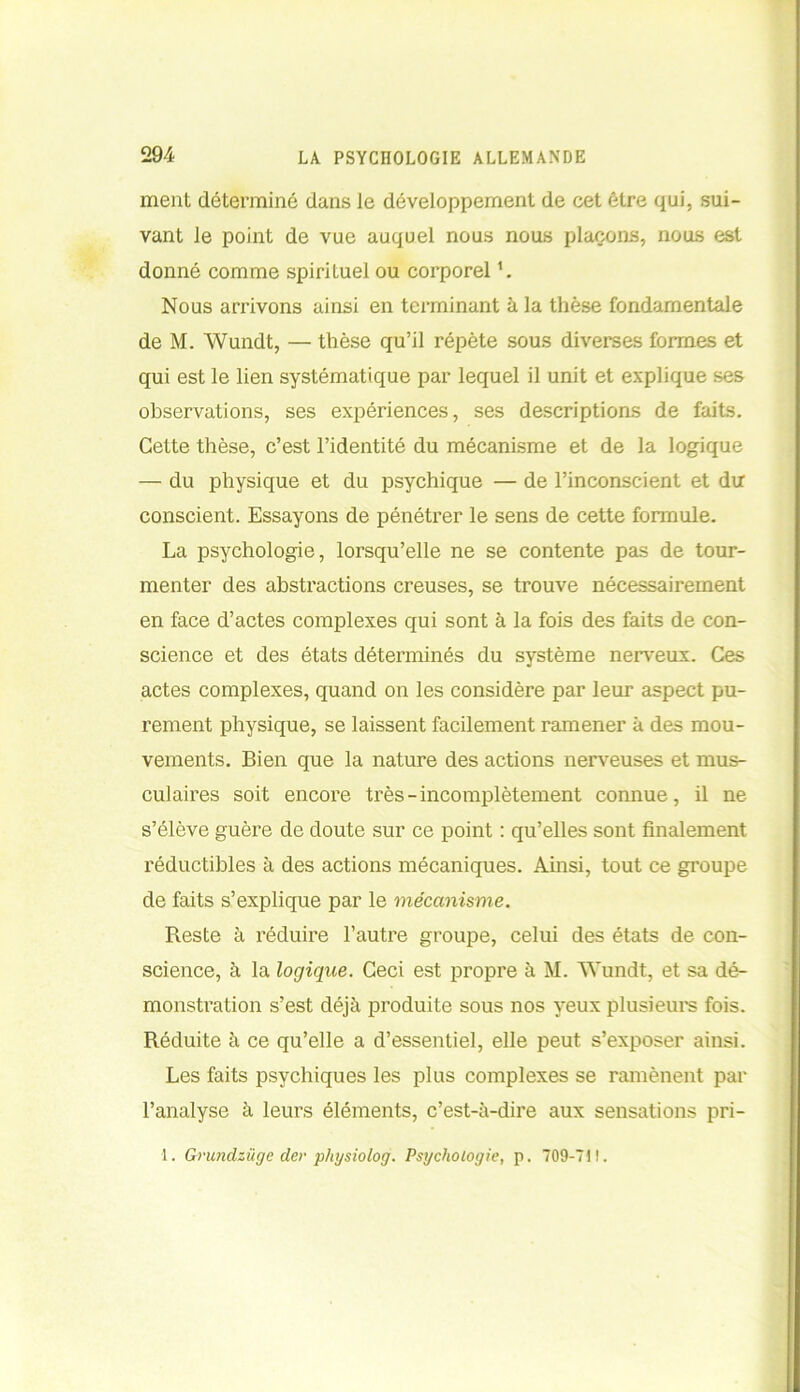 ment déterminé dans le développement de cet être qui, sui- vant le point de vue auquel nous nous plaçons, nous est donné comme spirituel ou corporel '. Nous arrivons ainsi en terminant à la thèse fondamentale de M. Wundt, — thèse qu’il répète sous diverses formes et qui est le lien systématique par lequel il unit et explique ses observations, ses expériences, ses descriptions de faits. Cette thèse, c’est l’identité du mécanisme et de la logique — du physique et du psychique — de l’inconscient et du conscient. Essayons de pénétrer le sens de cette formule. La psychologie, lorsqu’elle ne se contente pas de tour- menter des abstractions creuses, se trouve nécessairement en face d’actes complexes qui sont à la fois des faits de con- science et des états déterminés du système nerveux. Ces actes complexes, quand on les considère par leur aspect pu- rement physique, se laissent facilement ramener à des mou- vements. Bien que la nature des actions nerveuses et mus- culaires soit encore très-incomplètement connue, il ne s’élève guère de doute sur ce point : qu’elles sont finalement réductibles à des actions mécaniques. Ainsi, tout ce groupe de faits s’explique par le mécanisme. Reste à réduire l’autre groupe, celui des états de con- science, à la logique. Ceci est propre à M. AYundt, et sa dé- monstration s’est déjà produite sous nos yeux plusieurs fois. Réduite à ce qu’elle a d’essentiel, elle peut s’exposer ainsi. Les faits psychiques les plus complexes se ramènent par l’analyse à leurs éléments, c’est-à-dire aux sensations pri-