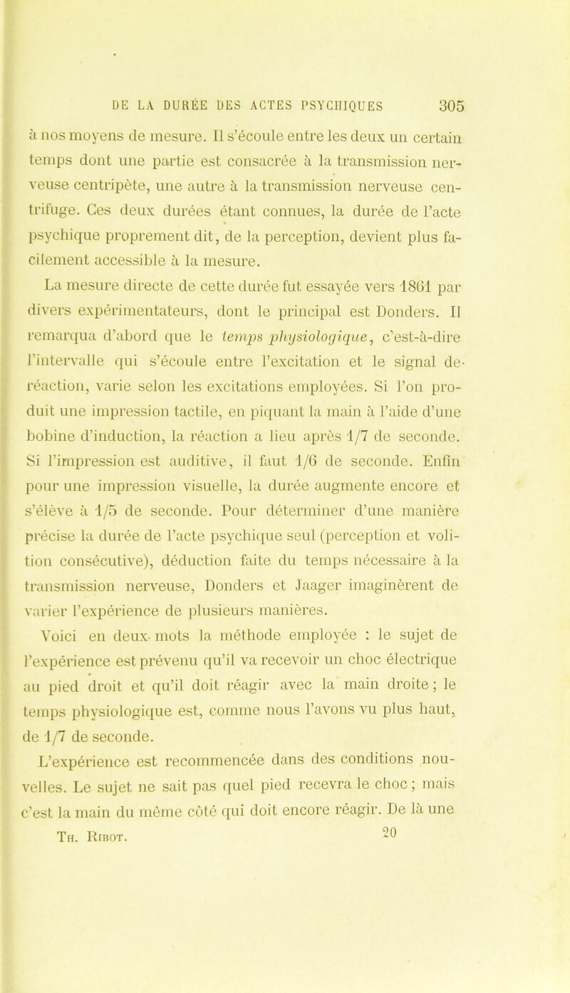h nos moyens de mesure. Il s’écoule entre les deux un certain temps dont une partie est consacrée à la transmission ner- veuse centripète, une autre à la transmission nerveuse cen- trifuge. Ces deux durées étant connues, la durée de l’acte psychique proprement dit, de la perception, devient plus fa- cilement accessible à la mesure. La mesure directe de cette durée fut essayée vers 1861 par divers expérimentateurs, dont le principal est Donders. Il remarqua d’abord que le temps physiologique, c’est-à-dire l’intervalle qui s’écoule entre l’excitation et le signal de- réaction, varie selon les excitations employées. Si l’on pro- duit une impression tactile, en piquant la main à l’aide d’une bobine d’induction, la réaction a lieu après 1/7 de seconde. Si l’impression est auditive, il faut 1/6 de seconde. Enfin pour une impression visuelle, la durée augmente encore et s’élève à 1/5 de seconde. Pour déterminer d’une manière précise la durée de l’acte psychique seul (perception et voli- tion consécutive), déduction faite du temps nécessaire à la transmission nerveuse, Donders et Jaager imaginèrent de varier l’expérience de plusieurs manières. Voici en deux- mots la méthode employée : le sujet de l’expérience est prévenu qu’il va recevoir un choc électrique au pied droit et qu’il doit réagir avec la main droite ; le temps physiologique est, comme nous l’avons vu plus haut, de 1/7 de seconde. L’expérience est recommencée dans des conditions nou- A'elles. Le sujet ne sait pas quel pied recevra le choc; mais c’est la main du môme côté qui doit encore réagir. De la une 20 Th. Ribot.