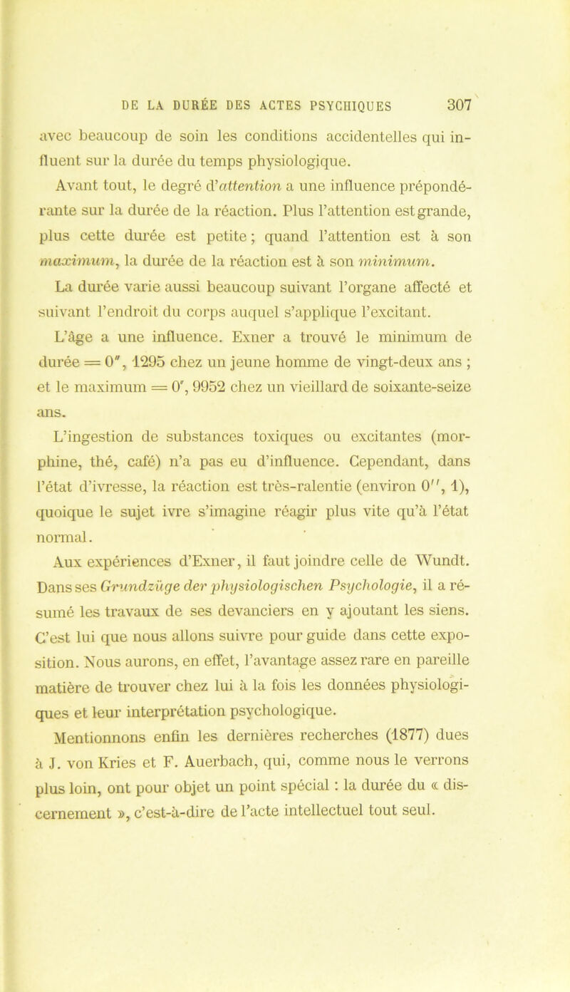 avec beaucoup de soin les conditions accidentelles qui in- fluent sur la durée du temps physiologique. Avant tout, le degré d'attention a une influence prépondé- rante sur la durée de la réaction. Plus l’attention est grande, plus cette durée est petite ; quand l’attention est à son maximum, la durée de la réaction est à son minimum. La durée varie aussi beaucoup suivant l’organe affecté et suivant l’endroit du corps auquel s’applique l’excitant. L’àge a une influence. Exner a trouvé le minimum de durée = 0, 1295 chez un jeune homme de vingt-deux ans ; et le maximum = 0', 9952 chez un vieillard de soixante-seize ans. L’ingestion de substances toxiques ou excitantes (mor- phine, thé, café) n’a pas eu d’influence. Cependant, dans l’état d’ivresse, la réaction est très-ralentie (environ 0, 1), quoique le sujet ivre s’imagine réagir plus vite qu’à l’état normal. Aux expériences d’Exner, il faut joindre celle de Wundt. Dans ses Gnindzüge der physiologischen Psychologie, il a ré- sumé les travaux de ses devanciers en y ajoutant les siens. C’est lui que nous allons suivre pour guide dans cette expo- sition. Nous aurons, en effet, l’avantage assez rare en pareille matière de trouver chez lui à la fois les données physiologi- ques et leur interprétation psychologique. Mentionnons enfin les dernières recherches (1877) dues à J. von Kries et F. Auerbach, qui, comme nous le verrons plus loin, ont pour objet un point spécial : la durée du « dis- cernement », c’est-à-dire de l’acte intellectuel tout seul.