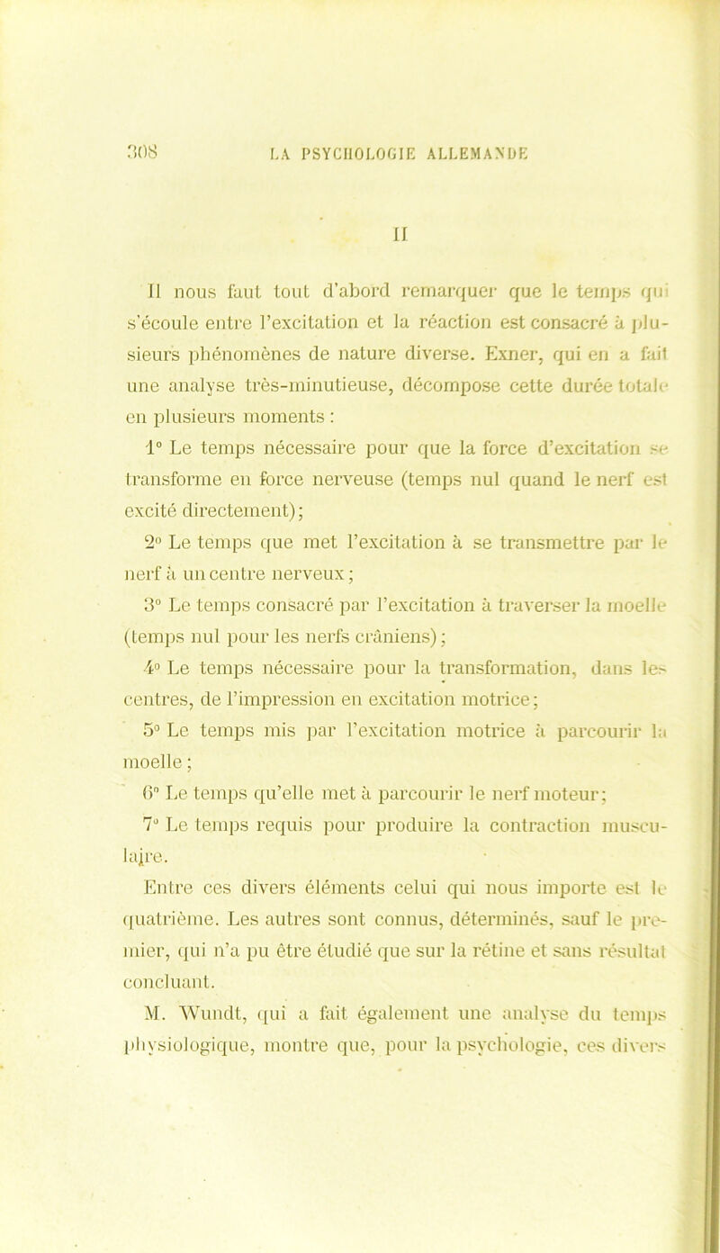 II Il nous faut tout d’abord remarquer que le temps qui s’écoule entre l’excitation et la réaction est consacré à plu- sieurs phénomènes de nature diverse. Exner, qui en a fail une analyse très-minutieuse, décompose cette durée totale en pl usieurs moments : 1° Le temps nécessaire pour que la force d’excitation se transforme en force nerveuse (temps nul quand le nerf est excité directement); 2° Le temps que met l’excitation à se transmettre par le nerf a un centre nerveux; 3° Le temps consacré par l’excitation à traverser la moelle (temps nul pour les nerfs crâniens) ; 4° Le temps nécessaire pour la transformation, dans le> centres, de l’impression en excitation motrice; 5° Le temps mis par l’excitation motrice à parcourir la moelle ; 6° Le temps qu’elle met à parcourir le nerf moteur; 7° Le temps requis pour produire la contraction muscu- laire. Entre ces divers éléments celui qui nous importe est L quatrième. Les autres sont connus, déterminés, sauf le pre- mier, qui n’a pu être étudié que sur la rétine et sans résultat concluant. M. Wundt, qui a fait également une analyse du temps physiologique, montre que, pour la psychologie, ces divers