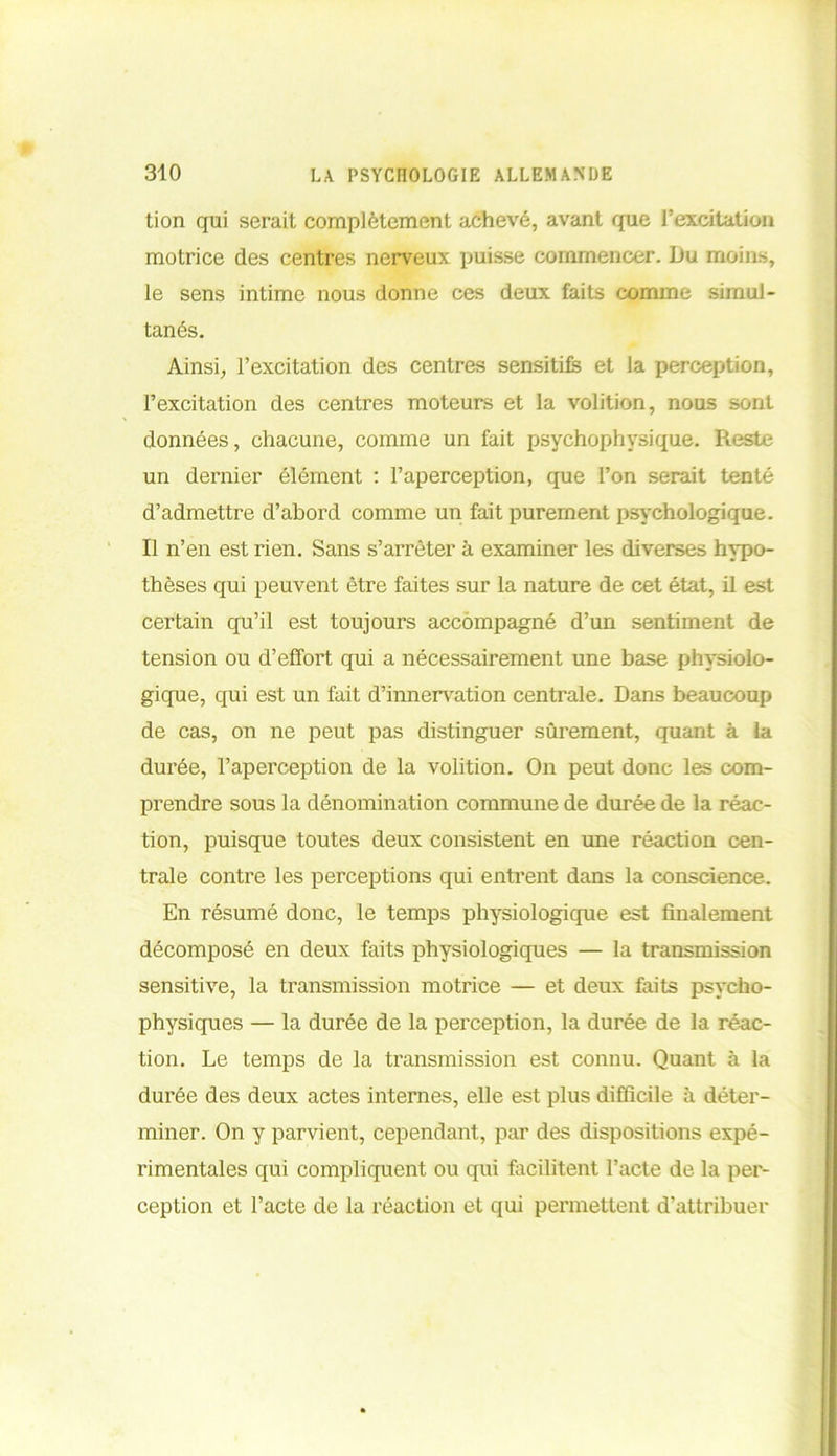 tion qui serait complètement achevé, avant que l’excitation motrice des centres nerveux puisse commencer. Du moins, le sens intime nous donne ces deux faits comme simul- tanés. Ainsi, l’excitation des centres sensitifs et la perception, l’excitation des centres moteurs et la volition, nous sont données, chacune, comme un fait psychophysique. Reste un dernier élément : l’aperception, que l’on serait tenté d’admettre d’abord comme un fait purement psychologique. Il n’en est rien. Sans s’arrêter à examiner les diverses hypo- thèses qui peuvent être faites sur la nature de cet état, il est certain qu’il est toujours accompagné d’un sentiment de tension ou d’effort qui a nécessairement une base physiolo- gique, qui est un fait d’innervation centrale. Dans beaucoup de cas, on ne peut pas distinguer sûrement, quant à la durée, l’aperception de la volition. On peut donc les com- prendre sous la dénomination commune de durée de la réac- tion, puisque toutes deux consistent en une réaction cen- trale contre les perceptions qui entrent dans la conscience. En résumé donc, le temps physiologique est finalement décomposé en deux faits physiologiques — la transmission sensitive, la transmission motrice — et deux faits psycho- physiques — la durée de la perception, la durée de la réac- tion. Le temps de la transmission est connu. Quant à la durée des deux actes internes, elle est plus difficile à déter- miner. On y parvient, cependant, par des dispositions expé- rimentales qui compliquent ou qui facilitent l’acte de la per- ception et l’acte de la réaction et qui permettent d’attribuer